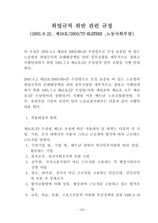 취업규칙 위반 관련 규정
  (2003.9.22, 제19호/2003/TT-BLDTBXH ,노동사회부령)



이 규정은 2003.4.2 제33호 2003/ND-CP 수상령으로 수정 보충된 바 있는
노동법의 취업규칙과 손해배상책임 관련 일부조항을 세부적으로 정하고
시행안내하기 위한 1995.7.6 제41호/CP 수상령의 일부 조항을 시행 안내
한다.


2003.4.2 제33호/2003/ND-CP 수상령으로 수정 보충된 바 있는 노동법의
취업규칙과 손해배상책임 관련 일부조항을 세부적으로 정하고 시행안내
하기 위한 1995.7.6 제41호/CP 수상령(이하 제33호와 제41호 모두 제41
호/CP 수상령이라 칭한다)이 시행된 이후 베트남 노동조합총연맹, 각
부, 유관부문 기관의 의견이 있어 노동보훈사회부는 다음과 같이 시행안
내를 한다.


I. 적용대상과 범위


제41호/CP 수상령 제1조 규정에 따른 적용대상 및 범위는 다음의 각 기
업, 기관, 조직 내에서의 사용자 그리고 근로계약 형식에 따라 근로하는
근로자를 말한다.
1. 국영기업 법, 기업 법, 베트남 내에서 외국인투자법에 따라 설립,
  활동하는 기업
2. 정치조직, 정치사회조직에 속한 기업
3. 공무원, 국가고용직원이 아닌 근로자를 고용하는 각 행정기관이나
  공영 사업
4. 장교, 하사관, 전사가 아닌 근로자를 고용하는 인민군대, 인민공안
  에 속한 각 경제조직
5. 합작조합법에 의해 설립, 활동하며 근로자를 고용하고 있는 합작조
  합
6. 교육, 의료, 문화, 스포츠부문의 사회화 촉진정책과 관한 1999.8.19



                     - 120 -
 