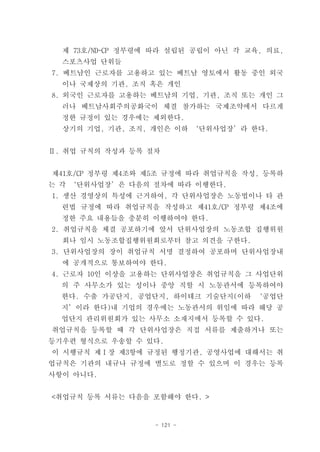 제 73호/ND-CP 정부령에 따라 설립된 공립이 아닌 각 교육, 의료,
  스포츠사업 단위들
7. 베트남인 근로자를 고용하고 있는 베트남 영토에서 활동 중인 외국
  이나 국제상의 기관, 조직 혹은 개인
8. 외국인 근로자를 고용하는 베트남의 기업, 기관, 조직 또는 개인 그
  러나 베트남사회주의공화국이 체결 참가하는 국제조약에서 다르게
  정한 규정이 있는 경우에는 제외한다.
  상기의 기업, 기관, 조직, 개인은 이하 ‘단위사업장’라 한다.


Ⅱ. 취업 규칙의 작성과 등록 절차


제41호/CP 정부령 제4조와 제5조 규정에 따라 취업규칙을 작성, 등록하
는 각 ‘단위사업장’은 다음의 절차에 따라 이행한다.
1. 생산 경영상의 특성에 근거하여, 각 단위사업장은 노동법이나 타 관
  련법 규정에 따라 취업규칙을 작성하고 제41호/CP 정부령 제4조에
  정한 주요 내용들을 충분히 이행하여야 한다.
2. 취업규칙을 체결 공포하기에 앞서 단위사업장의 노동조합 집행위원
  회나 임시 노동조합집행위원회로부터 참고 의견을 구한다.
3. 단위사업장의 장이 취업규칙 서명 결정하여 공포하며 단위사업장내
  에 공개적으로 통보하여야 한다.
4. 근로자 10인 이상을 고용하는 단위사업장은 취업규칙을 그 사업단위
  의 주 사무소가 있는 성이나 중앙 직할 시 노동관서에 등록하여야
  한다. 수출 가공단지, 공업단지, 하이테크 기술단지(이하 ‘공업단
  지’이라 한다)내 기업의 경우에는 노동관서의 위임에 따라 해당 공
  업단지 관리위원회가 있는 사무소 소재지에서 등록할 수 있다.
취업규칙을 등록할 때 각 단위사업장은 직접 서류를 제출하거나 또는
등기우편 형식으로 우송할 수 있다.
이 시행규칙 제Ⅰ장 제3항에 규정된 행정기관, 공영사업에 대해서는 취
업규칙은 기관의 내규나 규정에 별도로 정할 수 있으며 이 경우는 등록
사항이 아니다.


<취업규칙 등록 서류는 다음을 포함해야 한다. >


                  - 121 -
 