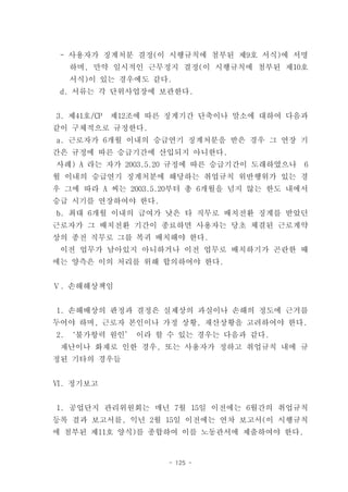 - 사용자가 징계처분 결정(이 시행규칙에 첨부된 제9호 서식)에 서명
  하며, 만약 일시적인 근무정지 결정(이 시행규칙에 첨부된 제10호
  서식)이 있는 경우에도 같다.
 d. 서류는 각 단위사업장에 보관한다.


3. 제41호/CP   제12조에 따른 징계기간 단축이나 말소에 대하여 다음과
같이 구체적으로 규정한다.
a. 근로자가 6개월 이내의 승급연기 징계처분을 받은 경우 그 연장 기
간은 규정에 따른 승급기간에 산입되지 아니한다.
사례) A 라는 자가 2003.5.20 규정에 따른 승급기간이 도래하였으나   6
월 이내의 승급연기 징계처분에 해당하는 취업규칙 위반행위가 있는 경
우 그에 따라 A 씨는 2003.5.20부터 총 6개월을 넘지 않는 한도 내에서
승급 시기를 연장하여야 한다.
b. 최대 6개월 이내의 급여가 낮은 타 직무로 배치전환 징계를 받았던
근로자가 그 배치전환 기간이 종료하면 사용자는 당초 체결된 근로계약
상의 종전 직무로 그를 복귀 배치해야 한다.
 이전 업무가 남아있지 아니하거나 이전 업무로 배치하기가 곤란한 때
에는 양측은 이의 처리를 위해 합의하여야 한다.


Ⅴ. 손해해상책임


1. 손해배상의 판정과 결정은 실제상의 과실이나 손해의 정도에 근거를
두어야 하며, 근로자 본인이나 가정 상황, 재산상황을 고려하여야 한다.
2. ‘불가항력 원인’ 이라 할 수 있는 경우는 다음과 같다.
 재난이나 화재로 인한 경우, 또는 사용자가 정하고 취업규칙 내에 규
정된 기타의 경우들


Ⅵ. 정기보고


1. 공업단지 관리위원회는 매년 7월 15일 이전에는 6월간의 취업규칙
등록 결과 보고서를, 익년 2월 15일 이전에는 연차 보고서(이 시행규칙
에 첨부된 제11호 양식)를 종합하여 이를 노동관서에 제출하여야 한다.


                     - 125 -
 