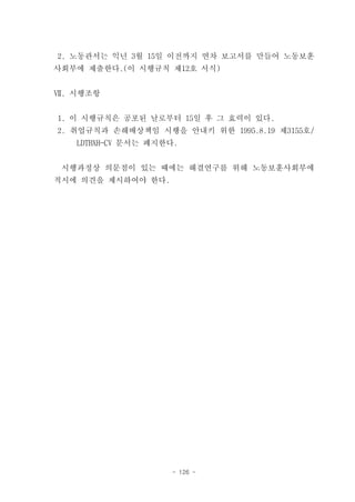 2. 노동관서는 익년 3월 15일 이전까지 연차 보고서를 만들어 노동보훈
사회부에 제출한다.(이 시행규칙 제12호 서식)


Ⅶ. 시행조항


1. 이 시행규칙은 공포된 날로부터 15일 후 그 효력이 있다.
2. 취업규칙과 손해배상책임 시행을 안내키 위한 1995.8.19 제3155호/
   LDTBXH-CV 문서는 폐지한다.


 시행과정상 의문점이 있는 때에는 해결연구를 위해 노동보훈사회부에
적시에 의견을 제시하여야 한다.




                    - 126 -
 