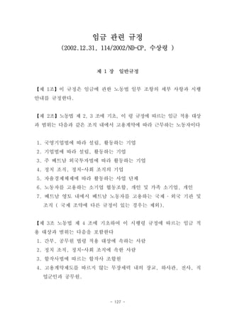 임금 관련 규정
       (2002.12.31, 114/2002/ND-CP, 수상령 )


                 제 1 장   일반규정


【제 1조】이 규정은 임금에 관한 노동법 일부 조항의 세부 사항과 시행
안내를 규정한다.


【제 2조】노동법 제 2, 3 조에 기초, 이 령 규정에 따르는 임금 적용 대상
과 범위는 다음과 같은 조직 내에서 고용계약에 따라 근무하는 노동자이다


1. 국영기업법에 따라 설립, 활동하는 기업
2. 기업법에 따라 설립, 활동하는 기업
3. 주 베트남 외국투자법에 따라 활동하는 기업
4. 정치 조직, 정치-사회 조직의 기업
5. 자율경제체제에 따라 활동하는 사업 단체
6. 노동자를 고용하는 소기업 협동조합, 개인 및 가족 소기업, 개인
7. 베트남 영토 내에서 베트남 노동자를 고용하는 국제 ‧ 외국 기관 및
  조직 ( 국제 조약에 다른 규정이 있는 경우는 제외).


【제 3조 노동법 제 4 조에 기초하여 이 시행령 규정에 따르는 임금 적
용 대상과 범위는 다음을 포함한다
1. 간부, 공무원 법령 적용 대상에 속하는 사람
2. 정치 조직, 정치-사회 조직에 속한 사람
3. 합작사법에 따르는 합작사 조합원
4. 고용계약제도를 따르지 않는 무장세력 내의 장교, 하사관, 전사, 직
  업군인과 공무원.




                     - 127 -
 