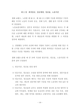 제 2 장   최저임금, 임금체계, 임금표, 노동수준


【제 4조】1. 노동법 제 56 조, 제 132 조 3 항에 기초한 최저임금 수준은
해당 시기의 노동의 수요와 공급, 경제 능력, 생활 물가 지수에 근거하
여 결정된다.
노동보훈사회부는 정부가 최저임금 수준과 외국투자법을 따르는 주 베
트남 외국투자기업과 외국 기관․조직, 국제 기관 ․조직 내에 근무하는 베
트남 노동자에 대한 최저임금 수준을 공포할 수 있도록 베트남 노동 총연
맹, 고용주 대표와 관련 각 부 대표들의 의견을 취합한 후 그 의견을
정부에 제출한다.


2. 경영활동 능력과 조건에 따라 기업과 기관이 노동자를 위한 임금 지
불 근거를 만들기 위해 국가에 의해 규정된 최저임금 수준보다 높은 최
저임금 수준을 적용하는 것을 허가한다.


【제 5조】노동법 제 57 조에 기초한 임금수준, 임금표, 노동수준은 다
음과 같이 규정된다


1. 임금수준, 임금표 설정 원칙


⒜ 임금수준, 임금표는 조성된 업무와 분야에 따라 관리자, 전문기술․전
  문적인 업무 담당자, 직접 생산노동자를 위해 설정된다
⒝ 임금수준, 임금표의 배수는 가장 낮은 수준의 사람과 비교한 관리,
  전문 기술, 최고의 전문적인 업무 수준을 가진 노동자의 가장 높은 임
  금의 계수이다
⒞ 임금수준, 임금표의 급수는 관리의 복잡한 정도와 요구된 업무의 등
  급에 부속된다. 연계된 임금 등급간의 간격은 전문 기술 수준, 전문
  업무, 재능, 경험 축적을 장려하고 고양시키는 것을 보장해야 한다.



                     - 128 -
 