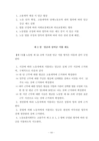 1. 고용계약 체결 시 임금 협상
2. 노동 단가 확정, 고용계약과 단체노동조약 내의 합의에 따라 임금
     등급 제도 실현
3. 법률 규정에 따라 사회보장제도와 의료보험제도 향유
4. 노동법률 규정에 따라 업무와 다른 제도 중지 시 임금 지불
5. 노동 법률 규정과 양측의 합의에 따라 다른 권리 문제 해결.




            제 3 장   임금과 상여금 지불 제도


【제 7조】노동법 제 58 조에 기초한 임금 지불 형식은 다음과 같이 규정
된다


1. 시간에 따라 노동자에게 지불되는 임금은 실제 근무 시간에 근거하
며, 구체적으로 다음과 같다
⒜ 한 달 근무에 대한 월급은 고용계약에 근거하여 확정한다
⒝ 일주일 근무에 대한 주급은 월급에 12개월을 곱하고 이것을 다시    52
     주로 나눈 것에 근거하여 확정한다
⒞ 하루 근무에 대한 일당은 월급을 기업과 기관이 선택한 법률 규정에 기초
  한 한 달 평균 근무 일(최대 26일)로 나눈 것에 근거하여 확정한다
⒟ 한 시간 근무에 대한 시급은 월급을 노동법 제 68 조에 규정된 표준
     근무 시간으로 나눈 것에 근거하여 확정한다.
2. 생산품에 따라 노동자에게 지불되는 임금은 상품의 양과 질에 근거
한다
3. 분업에 의해 노동자에게 지불되는 임금은 완전히 마무리된 업무의
전체 생산량과 질에 근거한다.
4. 노동보훈사회부는 고용주가 제 3 조 1, 2 항에 규정된 형식에 따라 임
금을 지불하도록 지도한다.



                      - 130 -
 