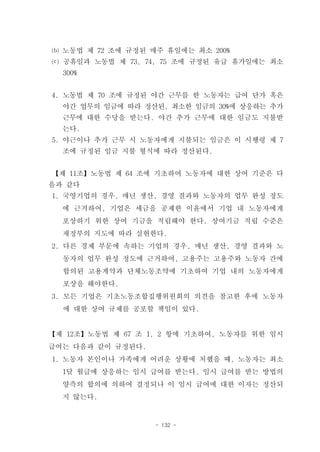 ⒝ 노동법 제 72 조에 규정된 매주 휴일에는 최소 200%
⒞ 공휴일과 노동법 제 73, 74, 75 조에 규정된 유급 휴가일에는 최소
  300%


4. 노동법 제 70 조에 규정된 야간 근무를 한 노동자는 급여 단가 혹은
  야간 업무의 임금에 따라 정산된, 최소한 임금의 30%에 상응하는 추가
  근무에 대한 수당을 받는다. 야간 추가 근무에 대한 임금도 지불받
  는다.
5. 야근이나 추가 근무 시 노동자에게 지불되는 임금은 이 시행령 제 7
  조에 규정된 임금 지불 형식에 따라 정산된다.


【제 11조】노동법 제 64 조에 기초하여 노동자에 대한 상여 기준은 다
음과 같다
1. 국영기업의 경우, 매년 생산, 경영 결과와 노동자의 업무 완성 정도
  에 근거하여, 기업은 세금을 공제한 이윤에서 기업 내 노동자에게
  포상하기 위한 상여 기금을 적립해야 한다. 상여기금 적립 수준은
  재정부의 지도에 따라 실현한다.
2. 다른 경제 부문에 속하는 기업의 경우, 매년 생산, 경영 결과와 노
  동자의 업무 완성 정도에 근거하여, 고용주는 고용주와 노동자 간에
  합의된 고용계약과 단체노동조약에 기초하여 기업 내의 노동자에게
  포상을 해야한다.
3. 모든 기업은 기초노동조합집행위원회의 의견을 참고한 후에 노동자
  에 대한 상여 규제를 공포할 책임이 있다.


【제 12조】노동법 제 67 조 1, 2 항에 기초하여, 노동자를 위한 임시
급여는 다음과 같이 규정된다.
1. 노동자 본인이나 가족에게 어려운 상황에 처했을 때, 노동자는 최소
  1달 월급에 상응하는 임시 급여를 받는다. 임시 급여를 받는 방법의
  양측의 합의에 의하여 결정되나 이 임시 급여에 대한 이자는 정산되
  지 않는다.


                   - 132 -
 