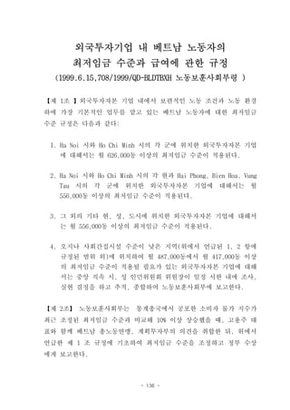 외국투자기업 내 베트남 노동자의
       최저임금 수준과 급여에 관한 규정
  (1999.6.15,708/1999/QD-BLDTBXH 노동보훈사회부령 )


【제 1조 】외국투자자본 기업 내에서 보편적인 노동 조건과 노동 환경
하에 가장 기본적인 업무를 맡고 있는 베트남 노동자에 대한 최저임금
수준 규정은 다음과 같다:


 1. Ha Noi 시와 Ho Chi Minh 시의 각 군에 위치한 외국투자자본 기업
   에 대해서는 월 626,000동 이상의 최저임금 수준이 적용된다.


 2. Ha Noi 시와 Ho Chi Minh 시의 각 현과 Hai Phong, Bien Hoa, Vung
   Tau 시의 각 군에 위치한 외국투자자본 기업에 대해서는 월
   556,000동 이상의 최저임금 수준이 적용된다.


 3. 그 외의 기타 현, 성, 도시에 위치한 외국투자자본 기업에 대해서
   는 월 556,000동 이상의 최저임금 수준이 적용된다.


 4. 오지나 사회간접시설 수준이 낮은 지역(위에서 언급된 1, 2 항에
   규정된 범위 외)에 위치하여 월 487,000동에서 월 417,000동 이상
   의 최저임금 수준이 적용될 필요가 있는 외국투자자본 기업에 대해
   서는 중앙 직속 시, 성 인민위원회 위원장이 일정 시한 내에 조사,
   실현 결정을 하고 추적, 종합하여 노동보훈사회부에 보고한다.


【제 2조】 노동보훈사회부는          통계총국에서 공포한 소비자 물가 지수가
최근 조정된 최저임금 수준과 비교해 10% 이상 상승했을 때, 고용주 대
표와 함께 베트남 총노동연맹, 계획투자부의 의견을 취합한 뒤, 위에서
언급한 제 1 조 규정에 기초하여 최저임금 수준을 조정하고 정부 수상
에게 보고한다.



                          - 136 -
 