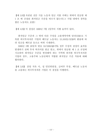 【제 3조】숙련된 전문 기술 노동자 임금 지불 시에는 위에서 언급한 제
1 조 에 규정된 최저임금 수준을 따르지 않는다(그 기업 내에서 경력을
쌓은 노동자도 포함)


【제 4조】이 결정은 1999년 7월 1일부터 시행 효력이 있다.


 최저임금 수준과 그 밖의 다른 수당을 고용계약서에 달러(USD)로 기
록한 외국투자자본 기업의 베트남 노동자는 13,910동/1USD의 환율에 따
라 임금을 베트남 동으로 바꿔 기재한다.
 1999년 3월 26일자 번호 53/1999/QD-TTG 정부 수상의 결정이 효력을
발생하기 전에 투자 허가서를 발급 받고, 위에서 언급한 제 1 조 규정에
기초하여 최저임금 수준을 변경해야 하는 지역에 위치한 외국투자자본
기업의 경우, 고용주와 노동단체가 적합한 최저임금 수준 적용에 대해
협의한다.


【제 5조】 중앙 직속 시, 성 인민위원장, 급여부 부장, 베트남 노동자
를 고용하는 외국투자자본 기업은 이 결정을 이행한다.




                    - 137 -
 