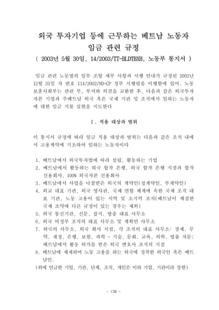 외국 투자기업 등에 근무하는 베트남 노동자
               임금 관련 규정
( 2003년 5월 30일, 14/2003/TT-BLDTBXH, 노동부 통지서 )

임금 관련 노동법의 일부 조항 세부 사항과 시행 안내가 규정된 2002년
12월 31일 자 번호 114/2002/ND-CP 정부 시행령을 이행함에 있어, 노동
보훈사회부는 관련 부, 부서와 의견을 교환한 후, 다음과 같은 외국투자
자본 기업과 주베트남 외국 혹은 국제 기관 및 조직에서 일하는 노동자
에 대한 임금 지불 실현을 지도한다


                Ⅰ. 적용 대상과 범위


이 통지서 규정에 따라 임금 적용 대상과 범위는 다음과 같은 조직 내에
서 고용계약에 기초하여 일하는 노동자이다


1. 베트남에서 외국투자법에 따라 설립, 활동하는 기업
2. 베트남에서 활동하는 외국 합작 은행, 외국 합작 은행 지점과 합작
  신용회사, 100% 외국자본 신용회사
3. 베트남에서 사업을 낙찰받은 외국의 계약인(정계약인, 부계약인)
4. 외교 대표 기관, 외국 영사관, 국제 연합 체계에 속한 국제 조직 대
  표 기관, 노동 고용이 있는 지역 및 소지역 조직(베트남이 체결한
  국제 조약에 다른 규정이 있는 경우는 제외)
5. 외국 통신기관, 신문, 잡지, 방송 대표 사무소
6. 외국 비정부 조직의 대표 사무소 및 계획안 사무소
7. 외국의 사무소, 외국 회사 지점, 각 조직의 대표 사무소: 경제, 무
  역, 재정, 은행, 보험, 과학 - 기술, 문화, 교육, 의학, 법률 자문;
  베트남에서 활동 허가를 받은 외국 변호사 조직의 지점
8. 베트남에 체재하며 노동 고용을 하는 외국에 정착한 외국인 혹은 베트
  남인.
(위에 언급한 기업, 기관, 단체, 조직, 개인은 이하 기업, 기관이라 칭함)



                     - 138 -
 