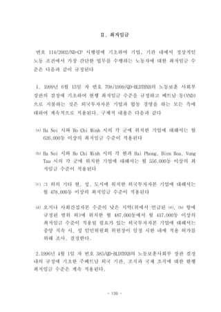 Ⅱ. 최저임금


번호 114/2002/ND-CP 시행령에 기초하여 기업, 기관 내에서 정상적인
노동 조건에서 가장 간단한 업무를 수행하는 노동자에 대한 최저임금 수
준은 다음과 같이 규정된다


1. 1999년 6월 15일 자 번호 708/1999/QD-BLDTBXH의 노동보훈 사회부
장관의 결정에 기초하여 현행 최저임금 수준을 규정하고 베트남 동(VND)
으로 지불하는 것은 외국투자자본 기업과 합동 경영을 하는 모든 측에
대하여 계속적으로 적용된다. 구체적 내용은 다음과 같다


⒜ Ha Noi 시와 Ho Chi Minh 시의 각 군에 위치한 기업에 대해서는 월
  626,000동 이상의 최저임금 수준이 적용된다


⒝ Ha Noi 시와 Ho Chi Minh 시의 각 현과 Hai Phong, Bien Hoa, Vung
  Tau 시의 각 군에 위치한 기업에 대해서는 월 556,000동 이상의 최
  저임금 수준이 적용된다


⒞ 그 외의 기타 현, 성, 도시에 위치한 외국투자자본 기업에 대해서는
  월 478,000동 이상의 최저임금 수준이 적용된다


⒟ 오지나 사회간접자본 수준이 낮은 지역(위에서 언급된 ⒜, ⒝ 항에
  규정된 범위 외)에 위치한 월 487,000동에서 월 417,000동 이상의
  최저임금 수준이 적용될 필요가 있는 외국투자자본 기업에 대해서는
  중앙 직속 시, 성 인민위원회 위원장이 일정 시한 내에 적용 허가를
  위해 조사, 결정한다.


2.1996년 4월 1일 자 번호 385/QD-BLDTBXH의 노동보훈사회부 장관 결정
내의 규정에 기초한 주베트남 외국 기관, 조직과 국제 조직에 대한 현행
최저임금 수준은 계속 적용된다.



                         - 139 -
 