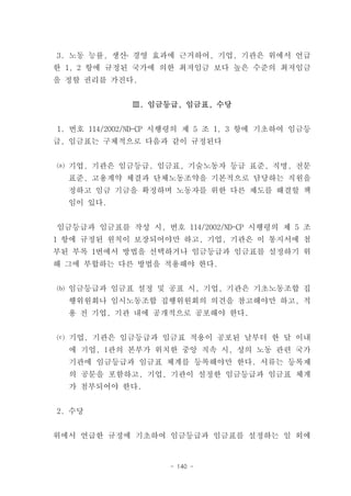 3. 노동 능률, 생산․ 경영 효과에 근거하여, 기업, 기관은 위에서 언급
한 1, 2 항에 규정된 국가에 의한 최저임금 보다 높은 수준의 최저임금
을 정할 권리를 가진다.


              Ⅲ. 임금등급, 임금표, 수당


1. 번호 114/2002/ND-CP 시행령의 제 5 조 1, 3 항에 기초하여 임금등
급, 임금표는 구체적으로 다음과 같이 규정된다


⒜ 기업, 기관은 임금등급, 임금표, 기술노동자 등급 표준, 직명, 전문
  표준, 고용계약 체결과 단체노동조약을 기본적으로 담당하는 직원을
  정하고 임금 기금을 확정하며 노동자를 위한 다른 제도를 해결할 책
  임이 있다.


임금등급과 임금표를 작성 시, 번호 114/2002/ND-CP 시행령의 제 5 조
1 항에 규정된 원칙이 보장되어야만 하고, 기업, 기관은 이 통지서에 첨
부된 부록 1번에서 방법을 선택하거나 임금등급과 임금표를 설정하기 위
해 그에 부합하는 다른 방법을 적용해야 한다.


⒝ 임금등급과 임금표 설정 및 공표 시, 기업, 기관은 기초노동조합 집
  행위원회나 임시노동조합 집행위원회의 의견을 참고해야만 하고, 적
  용 전 기업, 기관 내에 공개적으로 공포해야 한다.


⒞ 기업, 기관은 임금등급과 임금표 적용이 공포된 날부터 한 달 이내
  에 기업, l관의 본부가 위치한 중앙 직속 시, 성의 노동 관련 국가
  기관에 임금등급과 임금표 체계를 등록해야만 한다. 서류는 등록제
  의 공문을 포함하고, 기업, 기관이 설정한 임금등급과 임금표 체계
  가 첨부되어야 한다.


2. 수당


위에서 언급한 규정에 기초하여 임금등급과 임금표를 설정하는 일 외에


                     - 140 -
 