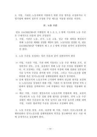 도 기업, 기관은 노동자에게 지불하기 위한 수당 항목을 규정하거나 국
영기업에 대하여 정부가 규정한 수당 제도를 적용할 권리를 가진다.


                  Ⅳ. 노동 수준


번호 114/2002/ND-CP 시행령의 제 5 조 2, 3 항에 기초하여 노동 수준
은 구체적으로 다음과 같이 규정된다
1. 기업, 기관은 노동, 조직, 노동 고용, 임금 지불 계획을 확정하기
  위해 노동수준 체계를 설정할 책임이 있다. 노동수준을 설정할 시, 번호
  114/2002/ND-CP 시행령의 제 5 조 2 항에 규정된 원칙이 보장되어야
  만 한다.


2. 노동 수준을 설정하는 일은 다음과 같이 실현되어야 한다


⒜ 기업, 기관은 기업, 기관 내에 적용되는 노동 수준 체계를 조직, 설
  정하거나 검토, 조정, 보충하기 위해 노동 수준 모임을 설립해야 한
  다. 이 모임에는 기업, 기관의 사장과 사장에 의해 선출된 전문성과
  기술 능력과 수준을 겸비한 일부 구성원, 그리고 기초노동조합 집행
  위원회 혹은 임시노동조합 집행위원회의 대표가 참가한다.
⒝ 실제 생산조직과 노동조직에 근거하여 위에서 언급한 원칙을 보장하
  는 노동수준을 설정하기 위해 기업, 기관은 이 통지서에 첨부된 부록 2
  번에서 방법을 선택하거나 그에 부합하는 다른 방법을 적용해야 한
  다.
⒞ 매년 기업, 기관은 생산조직과 노동조직에 부합하게 개정, 보충이
  가능하도록 노동 수준 실현 상황 평가를 실시한다. 만약 노동 수준
  실현이 예상 수준보다 5% 이상 낮거나 15% 이상 높으면 3개월 내에
  기업, 기관은 합리적인 수준을 검토하고 조정해야 한다.


3. 노동 수준을 설정, 조정, 보충할 때 기업, 기관은 기초노동조합 집
행위원회나 임시노동조합 집행위원회의 의견을 참고해야만 하고 기관 내
에 공개적으로 공포해야 한다.




                    - 141 -
 