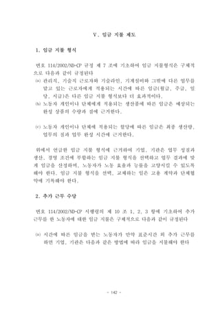 Ⅴ. 임금 지불 제도


1. 임금 지불 형식


번호 114/2002/ND-CP 규정 제 7 조에 기초하여 임금 지불형식은 구체적
으로 다음과 같이 규정된다
⒜ 관리직, 기술직 근로자와 기술라인, 기계설비와 그밖에 다른 업무를
  맡고 있는 근로자에게 적용되는 시간에 따른 임금(월급, 주급, 일
  당, 시급)은 다른 임금 지불 형식보다 더 효과적이다.
⒝ 노동자 개인이나 단체에게 적용되는 생산품에 따른 임금은 예상되는
  완성 상품의 수량과 질에 근거한다.


⒞ 노동자 개인이나 단체에 적용되는 할당에 따른 임금은 최종 생산량,
  업무의 질과 업무 완성 시간에 근거한다.


위에서 언급한 임금 지불 형식에 근거하여 기업, 기관은 업무 성질과
생산, 경영 조건에 부합하는 임금 지불 형식을 선택하고 업무 결과에 맞
게 임금을 산정하며, 노동자가 노동 효율과 능률을 고양시킬 수 있도록
해야 한다. 임금 지불 형식을 선택, 교체하는 일은 고용 계약과 단체협
약에 기록해야 한다.


2. 추가 근무 수당


번호 114/2002/ND-CP 시행령의 제 10 조 1, 2, 3 항에 기초하여 추가
근무를 한 노동자에 대한 임금 지불은 구체적으로 다음과 같이 규정된다


⒜ 시간에 따른 임금을 받는 노동자가 만약 표준시간 외 추가 근무를
  하면 기업, 기관은 다음과 같은 방법에 따라 임금을 지불해야 한다




                     - 142 -
 
