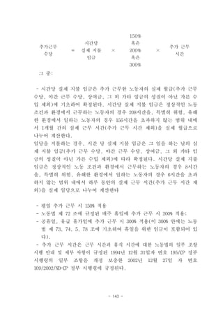 150%
                 시간당                혹은
 추가근무                                              추가 근무
             ＝   실제 지불    ×        200%      ×
   수당                                                  시간
                  임금                혹은
                                   300%
 그 중:


- 시간당 실제 지불 임금은 추가 근무한 노동자의 실제 월급(추가 근무
수당, 야간 근무 수당, 상여금, 그 외 가타 임금의 성질이 아닌 가른 수
입 제외)에 기초하여 확정된다. 시간당 실제 지불 임금은 정상적인 노동
조건과 환경에서 근무하는 노동자의 경우 208시간을, 특별히 위험, 유해
한 환경에서 일하는 노동자의 경우 156시간을 초과하지 않는 범위 내에
서 1개월 간의 실제 근무 시간(추가 근무 시간 제외)을 실제 월급으로
나누어 계산한다.
일당을 지불하는 경우, 시간 당 실제 지불 임금은 그 일을 하는 날의 실
제 지불 임금(추가 근무 수당, 야간 근무 수당, 상여금, 그 외 가타 임
금의 성질이 아닌 가른 수입 제외)에 따라 확정된다. 시간당 실제 지불
임금은 정상적인 노동 조건과 환경에서 근무하는 노동자의 경우 8시간
을, 특별히 위험, 유해한 환경에서 일하는 노동자의 경우 6시간을 초과
하지 않는 범위 내에서 하루 동안의 실제 근무 시간(추가 근무 시간 제
외)을 실제 일당으로 나누어 계산한다


- 평일 추가 근무 시 150% 적용
- 노동법 제 72 조에 규정된 매주 휴일에 추가 근무 시 200% 적용;
- 공휴일, 유급 휴가일에 추가 근무 시 300% 적용(이 300% 안에는 노동
  법 제 73, 74, 5, 78 조에 기초하여 휴일을 위한 임금이 포함되어 있
  다).
- 추가 근무 시간은 근무 시간과 휴식 시간에 대한 노동법의 일부 조항
시행 안내 및 세부 사항이 규정된 1994년 12월 31일자 번호 195/CP 정부
시행령의    일부   조항을   개정    보충한       2002년   12월   27일   자    번호
109/2002/ND-CP 정부 시행령에 규정된다.




                         - 143 -
 