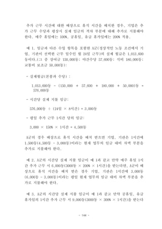 추가 근무 시간에 대한 배상으로 휴식 시간을 배치한 경우, 기업은 추
가 근무 수당과 평상시 실제 임금의 격차 부분에 대해 추가로 지불해야
한다. 매주 휴일에는 100%, 공휴일, 유급 휴가일에는 200% 적용.


예 1. 임금과 다른 수입 항목을 포함한 A군(정상적인 노동 조건에서 기
업, 기관이 선택한 근무 일수인 월 24일 근무)의 실제 월급은 1,013,600
동이다.(그 중 상여금 150,000동; 야간수당 57,600동; 식비 180,000동;
교통비 보조금 50,000동):


- 실제월급(본봉과 수당) :

  1,013,600동 - (150,000 ＋ 57,600 ＋ 180,000 ＋ 50,000)동 =
   576,000동

- 시간당 실제 지불 임금:

  576,000동 ÷ (24일 × 8시간) = 3,000동

- 평일 추가 근무 1시간 당의 임금:

  3,000 × 150% × 1시간 = 4,500동

A군의 경우 배상으로 휴식 시간을 배치 받으면 기업, 기관은 1시간에
1,500동(4,500동 - 3,000동)이라는 현재 업무의 임금 대비 차액 부분을
추가로 지불해야 한다.


예 2. A군의 시간당 실제 지불 임금이 예 1과 같고 만약 매주 휴일 1시
간 추가 근무 시 6,000동(3000동 × 200% × 1시간)을 받는다면, A군이 배
상으로 휴식 시간을 배치 받은 경우 기업, 기관은 1시간에 3,000동
(6,000동 - 3,000동)이라는 평일 현재 업무의 임금 대비 차액 부분을 추
가로 지불해야 한다.


예 3. A군의 시간당 실제 지불 임금이 예 1과 같고 만약 공휴일, 유급
휴가일의 1시간 추가 근무 시 9,000동(3000동 × 300% × 1시간)을 받는다



                         - 144 -
 