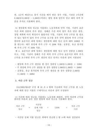 면, A군이 배상으로 휴식 시간을 배치 받은 경우 기업, 기관은 1시간에
6,000동(9,000동 - 3,000동)이라는 평일 현재 업무의 임금 대비 차액 부
분을 추가로 지불해야 한다.


⒝ 생산품에 따라 임금을 지불하는 노동자에게 만약 기업, 기관이 표준
시간 외에 상품의 추가 생산, 정해준 수준 외의 업무 혹은 연간 생산,
경영 계획에 아직 확정되지 않았지만 기업, 기관이 추가 근무를 할 필요
가 있는 업무가 있어 추가 근무를 요구할 경우 만약 평일에 추가 근무를
한다면 표준시간 내에 일하는 생산품에 대한 임금 단가 대비 150%를 지
불 받는다; 매주 휴일에 추가 근무 시 200% 적용; 공휴일, 유급 휴가일
에 추가 근무 시 300% 적용.
예 4. 표준시간 내에 일하는 생산품에 대한 임금 단가 상품당 1,000동
이고, 기업, 기관이 정해진 수준 외의 추가 근무나 표준시간 외의 추가
근무를 요구하면 추가 근무 생산의 임금 단가는 다음과 같이 지불된다


- 평일에 추가 근무 생산을 한 경우 상품당 1,500동(1,000동 × 150%)
- 주 휴일에 추가 근무 생산을 한 경우 상품당 2,000동(1,000동 × 200%)
- 공휴일, 유급 휴가일에 추가 근무 생산을 한 경우 상품당 3,000동
  (1,000동 × 300%)


3. 야간 근무 임금


 114/2002/ND-CP 규정 제 10 조 4 항에 기초하여 야간 근무를 한 노동
자에 대한 임금 지불은 구체적으로 다음과 같이 규정된다


 ⒜ 시간에 따라 임금을 지불하는 노동자에 대하여, 만약 야간에 근무를
한다면 다음과 같은 정산 방법에 따라 임금을 지불해야 한다.

                    시간당
 야간 근무                                         야간 근무
           ＝    실제 지불      ×        130%   ×
  임금                                            시간
                    임금


- 시간당 실제 지불 임금은 위에서 언급한 2 항 ⒜에 따라 정산된다


                          - 145 -
 