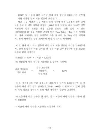 - 130%는 낮 근무에 대한 시간당 실제 지불 임금에 30%의 야간 근무에
  대한 시간당 실제 지불 임금이 포함된다
- 야간 근무 시간은 근무 시간과 휴식 시간에 대한 노동법의 일부 조항
시행 안내 및 세부 사항이 규정된 1994년 12월 31일자 번호 195/CP 정부
시행령의   일부   조항을    개정   보충한        2002년    12월   27일   자   번호
109/2002/ND-CP 정부 시행령 규정에 따라 Thua Thien - Hue 이북 지역의
시, 성에 대해서는 당일 22시부터 다음 날 6시, Da Nang 이남 지역의
시, 성에 대해서는 당일 21시부터 다음 날 5시로 확정한다


예 5. 현재 하고 있는 업무의 야간 실제 지불 임금은 시간당 2,000동이
며, 만약 노동자가 야간 근무를 한 경우 야간 근무 1시간에 대한 임금은
다음과 같이 지불된다

2,000동 × 130% × 1시간 = 2,600동

⒝ 생산품에 따라 임금을 지불하는 노동자에 대해서:

                주간 표준시간
야간 생산품의
            ＝     생산품의         ×           130%
 임금 단가
                  임금 단가



예 6. 생산품 C의 주간 표준시간 내의 임금 단가가 1,000동이면 그 생
산품의 야간 시간 임금 단가는 1,300동(1,000동 × 130%)이고 실제 실적
에 따라 임금을 정산하기 위해 야간 생산품의 수량에 근거한다.


⒞ 노동자가 야간 근무를 한 경우, 추가 시간에 대한 임금은 다음과 같
이 정산된다


- 시간에 따라 임금을 지불하는 노동자에 대해:




                        - 146 -
 