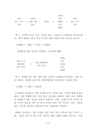 150%
  야간         시간당                        혹은           야간
추가 근무    =   실제 지불    ×   130%      ×   200%    ×   추가 근무
  수당          임금                        혹은           시간
                                        300%



예 7. 야간에 1시간 추가 근무를 하는 노동자는 2,600동을 받는다(예
5), 만약 평일에 1시간 추가 근무를 하면 다음과 같은 임금을 받는다;


 2,600동 × 150% × 1시간 = 3,900동


- 생산품에 따라 임금을 지불하는 노동자에 대해:


                                         150%
 야간 추가                                    혹은
                   야간 생산품의
 생산품의        ＝                   ×       200%
                     임금 단가
 임금 단가                                    혹은
                                         300%


예 8. 생산품 C의 야간 생산 임금 단가가 1,300동이고(예 6), 만약 평
일 야간에    생산품 C를 추가 생산하였다면 임금단가는 다음과 같다:


 1,300동 × 150% = 1,950동


⒟ 위에서 언급한 2, 3에 규정된 추가 근무와 야간 근무에 대한 임금은
생산, 경영 계획에 따른 연간 임금 기금에서 취한다. 연간 임금 계획에
서 확정되지 않은 새로운 업무가 발생으로 기업, 기관이 추가 근무나 야
간 근무가 필요한 경우 이 추가 근무와 야간 근무 임금은 기업, 기관의
임금 기금에 보충되고 생산단가 혹은 유통비에 기록한다.


위에서 언급한 2, 3에 규정된 것과 같이 추가 근무와 야간 근무시 기
업, 기관은 반드시 추가 근무 임금은 150%; 200%; 300% 수준으로, 야간


                          - 147 -
 