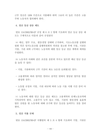 근무 임금은 130% 수준으로 지불해야 하며 그보다 더 높은 수준은 고용
주와 노동자가 합의해야 한다.


4. 임금 등급 상승 제도


번호 114/2002/ND-CP 규정 제 6 조 2 항에 기초하여 임금 등급 상승 제
도는 구체적으로 다음과 같이 규정된다


⒜ 매년, 업무 수요, 생산․경영 상태에 근거하여, 기초노동조합 집행위
원회 혹은 임시노동조합 집행위원회의 의견을 참고한 후에 기업, 기관은
기업, 기관 내에 근무하는 노동자에 대한 임금 등급 상승 계획과 체계을
수립한다.


⒝ 노동자가 아래와 같은 조건을 충분히 가지고 있으면 매년 임금 등급
을 높일 수 있다:


- 기업, 기관에서의 근무 기간이 최소 1년(만 12개월)인 경우;


- 고용계약에 따라 양적인 면이나 질적인 면에서 할당된 업무를 항상
  완성한 경우;


- 노동법 규정과 기업, 기관 내규에 따라 노동 기율 시행 기간 중이 아
 닌 경우;


⒞ 노동자에 대한 임금 등급 상승 제도는 고용계약과 단체노동조약에
기록되어야 한다. 고용주가 능력 있고 기업, 기관의 생산․경영 효율에
많은 공헌을 한 노동자에 대해 조기에 임금 등급을 높여주는 것을 장려
한다.


5. 임금 지불 규제


번호 114/2002/ND-CP 시행령의 제 5 조 4 항에 기초하여 기업, 기관은


                    - 148 -
 