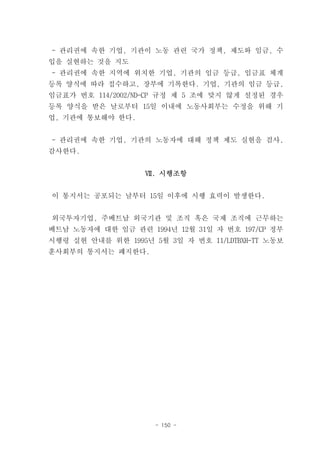- 관리권에 속한 기업, 기관이 노동 관련 국가 정책, 제도와 임금, 수
입을 실현하는 것을 지도
- 관리권에 속한 지역에 위치한 기업, 기관의 임금 등급, 임금표 체계
등록 양식에 따라 접수하고, 장부에 기록한다. 기업, 기관의 임금 등급,
임금표가 번호 114/2002/ND-CP 규정 제 5 조에 맞지 않게 설정된 경우
등록 양식을 받은 날로부터 15일 이내에 노동사회부는 수정을 위해 기
업, 기관에 통보해야 한다.


- 관리권에 속한 기업, 기관의 노동자에 대해 정책 제도 실현을 검사,
감사한다.


                   Ⅶ. 시행조항


이 통지서는 공포되는 날부터 15일 이후에 시행 효력이 발생한다.


외국투자기업, 주베트남 외국기관 및 조직 혹은 국제 조직에 근무하는
베트남 노동자에 대한 임금 관련 1994년 12월 31일 자 번호 197/CP 정부
시행령 실현 안내를 위한 1995년 5월 3일 자 번호 11/LDTBXH-TT 노동보
훈사회부의 통지서는 폐지한다.




                     - 150 -
 