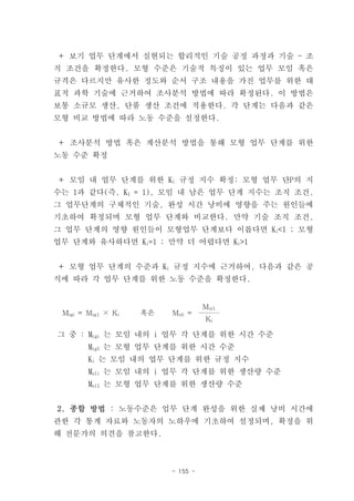 ＋ 보기 업무 단계에서 실현되는 합리적인 기술 공정 과정과 기술 - 조
직 조건을 확정한다. 모형 수준은 기술적 특징이 있는 업무 모임 혹은
규격은 다르지만 유사한 정도와 순서 구조 내용을 가진 업무를 위한 대
표적 과학 기술에 근거하여 조사분석 방법에 따라 확정된다. 이 방법은
보통 소규모 생산, 단품 생산 조건에 적용한다. 각 단계는 다음과 같은
모형 비교 방법에 따라 노동 수준을 설정한다.


＋ 조사분석 방법 혹은 계산분석 방법을 통해 모형 업무 단계를 위한
노동 수준 확정


＋ 모임 내 업무 단계를 위한 Ki 규정 지수 확정: 모형 업무 단P의 지
수는 1과 같다(즉, K1 = 1), 모임 내 남은 업무 단계 지수는 조직 조건,
그 업무단계의 구체적인 기술, 완성 시간 낭비에 영향을 주는 원인들에
기초하여 확정되며 모형 업무 단계와 비교한다. 만약 기술 조직 조건,
그 업무 단계의 영향 원인들이 모형업무 단계보다 이롭다면 Ki<1 ; 모형
업무 단계와 유사하다면 Ki=1 ; 만약 더 어렵다면 Ki>1


＋ 모형 업무 단계의 수준과 Ki 규정 지수에 근거하여, 다음과 같은 공
식에 따라 각 업무 단계를 위한 노동 수준을 확정한다.


                                   Msl1
 Mtgi = Mtg1 × Ki   혹은   Msli =
                                   Ki

그 중 : Mtgi 는 모임 내의 i 업무 각 단계를 위한 시간 수준
        Mtg1 는 모형 업무 단계를 위한 시간 수준
        Ki 는 모임 내의 업무 단계를 위한 규정 지수
        Msli 는 모임 내의 i 업무 각 단계를 위한 생산량 수준
        Msl1 는 모형 업무 단계를 위한 생산량 수준


2. 종합 방법 : 노동수준은 업무 단계 완성을 위한 실제 낭비 시간에
관한 각 통계 자료와 노동자의 노하우에 기초하여 설정되며, 확정을 위
해 전문가의 의견을 참고한다.



                         - 155 -
 