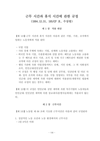 근무 시간과 휴식 시간에 관한 규정
           (1994.12.31, 195/CP 호, 수상령)

                  제 1 장   적용 대상


【제 1조】근무 시간과 휴식 시간은 다음과 같은 기업, 기관, 조직에서
일하는 노동자에게 적용 된다


- 국영 기업
- 기타 경제 주체에 속하는 기업, 단체와 노동자를 고용하는 개인
- 외국인 투자 기업, 수출품제조와 산업 분야; 베트남 노동자를 고용하
     는 주 베트남 외국 기관, 조직 및 국제 기구 (베트남이 체결한 국제
     조약에 다른 규정이 있는 경우는 제외);
- 행정 기관에 속한 사업․경영․서비스 단체, 시민 단체, 그 외 사회․정치
     조직, 인민군대․인민공안 세력.
- 이 규정은 각 행정 기관 및 단체 내의 공무원, 민간단체 및 다른 사
     회․ 정치 조직에 속하고 선출․ 지명․ 임명되는 직무를 가진 사람, 인
     민군대․ 공안 세력에 속한 사람에 대하여 적용된다(개별적인 법률에
     다른 규정이 있는 경우는 제외)


【제 2조】이 규정은 인민군대․ 공안 세력에 속한 특수기업의 노동자들과
인민군대․ 인민공안 세력에 속한 장교․하사관․병사들에게는 적용되지 않는
다.


                  제 2 장   근무시간


【제 3조】노동법 제 68 조에 기초한 근무시간은 다음과 같이 규정된다


1. 정상적인 노동 조건과 노동 환경에서의 근무시간
- 1일 8시간 이하



                      - 156 -
 
