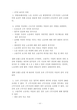 - 1주일 48시간 이하
2. 위험․유해․어려운 노동 조건과 노동 환경에서의 근무시간은 노동사회
부와 보건부 의해 공포된 내용에 따라 1시간에서 2시간까지 줄여 조정한
다.


3. 급여를 지급하는 근로시간 정산에는 다음과 같은 사항을 포함한다.
- 오전․오후 근무 사이의 휴식시간
- 업무의 성질에 따른 휴식시간
- 적정한 수준의 노동에서 사람의 자연적인 생리적 욕구해소를 위한
     필수 휴식시간
- 12개월 미만의 아이를 키우는 여성 노동자에 대한 하루 60분의 휴식시
     간
- 생리중인 여성 노동자에 대한 하루 30분의 휴식시간
- 노동자의 실수가 아닌 다른 이유로 작업이 중단된 시간
- 노동 안전과 노동 위생에 관한 교육 및 훈련 시간
- 고용주의 요구에 의한 혹은 고용주의 허가를 받은 학습 및 회의 시간


【제 4조】노동법 제 68조에 근거하여, 고용주는 기업의 생산과 경영 조
건에 부합하는 하루와 일주일의 근무 시간과 매주 휴일에 대한 결정권을
갖지만 이 시행령 제 3 조 1 항과 2 항의 규정에 위배되어서는 안되며,
노동계약․ 단체 협약․ 기업의 취업규칙 내에서 실현되어야 한다.


【제 5조】노동법 제 69조에 기초한 초과 근무시간은 다음과 같이 규정
된다


1. 초과 근무시간은 모든 업무에 대하여 하루에 규정된 시간의 50%를
초과할 수 없다. 주 근무시간에 따라 근무시간을 규정한 경우에는 정상
근무시간과 초과 근무시간의 총합이 하루 12시간을 초과할 수 없다. 1년
간의 초과 근무시간 총합은 200시간을 초과할 수 없다.
2. 고용주와 노동자는 다음과 같은 경우 초과 근무시간에 대해 협의할
수 있다
- 생산 중의 사고 처리


                    - 157 -
 