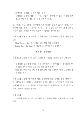- 지연시킬 수 없는 급박한 업무 해결
- 살아있는 상품의 기한 내 처리, 중간에 중단할 수 없는 기술의 엄격
  한 요구에 의한 상품 및 건설 공정의 처리.


3. 천재, 재앙, 화재, 전염병에 의한 엄중한 부정적 효과에 대처, 극복
해야만 하는 경우, 고용주는 이 조 1 항 규정을 초과하여 초과 근무를
시킬수 있는 권리를 가지나 노동자의 합의를 얻어야 한다.


【제 6조】노동법 제 70조에 기초한 야간 근무시간은 다음과 같이 규정
된다
- Thua Thien - Hue 간 이북은 22시부터 익일 6시까지
- Quang Nam - Da Nang 간 이남은 21시부터 익일 5시까지


                  제 3 장   휴식시간


【제 7조】노동법 제 71 조에 기초한 휴식시간은 다음과 같이 규정된다


- 정상적인 조건에서 8시간 연속 근무하거나 근무시간이 줄어들어 7시
  간 또는 6시간 연속 근무하는 경우 30분 휴식
- 야간 22시부터 익일 6시 혹은 21시부터 익일 5시까지 연속 근무하는 경
 우 45분 휴식.


【제 8조】노동법 제 73조에 따른 공휴일에 대한 급여를 받을 뿐만 아니
라, 베트남인의 기업이나 조직에서 일하는 외국인 노동자들은 민족 전통
설에 더 쉴 수 있고, (만약 있다면) 자국의 국경일에도 한 번 쉴 수 있
으며, 원래의 월급을 받는다


【제 9조】
1. 다음과 같은 시간은 노동자의 연가정산을 위한 근무시간으로 간주
한다



                      - 158 -
 