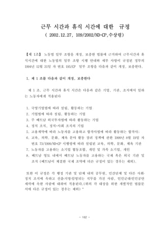 근무 시간과 휴식 시간에 대한 규정
          ( 2002.12.27, 109/2002/ND-CP,수상령)



【제 1조】 노동법 일부 조항을 개정, 보충한 법률에 근거하여 근무시간과 휴
식시간에 대한 노동법의 일부 조항 시행 안내와 세부 사항이 규정된 정부의
1994년 12월 31일 자 번호 195/CP   일부 조항을 다음과 같이 개정, 보충한다.


1. 제 1 조를 다음과 같이 개정, 보충한다


 제 1 조. 근무 시간과 휴식 시간은 다음과 같은 기업, 기관, 조직에서 일하
는 노동자에게 적용된다


1. 국영기업법에 따라 설립, 활동하는 기업
2. 기업법에 따라 설립, 활동하는 기업
3. 주 베트남 외국투자법에 따라 활동하는 기업
4. 정치 조직, 정치-사회 조직의 기업
5. 고용계약에 따라 노동자를 고용하고 합작사법에 따라 활동하는 합작사;
6. 교육, 의학, 문화, 체육 분야 활동 장려 정책에 관한 1999년 8월 19일 자
   번호 73/1999/ND-CP 시행령에 따라 설립된 교육, 의학, 문화, 체육 기관
7. 노동자를 고용하는 소기업 협동조합, 개인 및 가족 소기업, 개인
8. 베트남 영토 내에서 베트남 노동자를 고용하는 국제 혹은 외국 기관 및
   조직 (베트남이 체결한 국제 조약에 다른 규정이 있는 경우는 제외).


또한 이 규정은 각 행정 기관 및 단체 내의 공무원, 민간단체 및 다른 사회․
정치 조직에 속하고 선출․지명․임명되는 직무를 가진 사람, 인민군대․인민공안
세력에 속한 사람에 대하여 적용된다.(위의 각 대상을 위한 개별적인 법률문
서에 다른 규정이 있는 경우는 제외)“




                            - 162 -
 