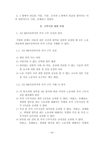 3. 1 항에서 언급된 기업, 기관, 조직과 2 항에서 언급된 합작사는 이
후 일반적으로 기업, 단체라고 칭한다.


               Ⅱ. 근무시간 관련 규정


1. 1년 200시간까지의 추가 근무 조건과 원칙


기업과 단체는 다음과 같은 조건과 원칙을 충분히 보장할 때 모든 노동
자들에게 200시간까지의 추가 근무를 시행할 수 있다.


1.1. 1년 200시간까지의 추가 근무 조건


⒜ 생산 중의 사고 처리
⒝ 지연시킬 수 없는 급박한 업무 해결
⒞ 살아있는 상품의 기한 내 처리, 중간에 중단할 수 없는 기술의 엄격
  한 요구에 의한 상품 및 건설 공정의 처리
⒟ 노동 시장이 시간 내에 충분한 공급을 할 수 없는 고도의 전문 기술
  을 가진 노동자가 요구되는 업무 해결.


1.2. 1년 200시간까지의 추가 근무 시행 시 원칙


⒜ 이 통지서에 첨부된 1번 양식에 따라 각각의 노동자와 추가 근무시
  간을 합의해야 한다
⒝ 추가 근무시간은 하루 4시간을 초과할 수 없다. 어렵고, 유해하고,
  위험한 업무를 하는 노동자에 대해서는 특별히 추가 근무시간이 하
  루 3시간을 초과할 수 없다
⒞ 주간 총 추가 근무시간은 16시간을 초과할 수 없다. 어렵고, 유해하
  고, 위험한 업무를 하는 노동자에 대해서는 특별히 주간 총 추가 근
  무시간이 12시간을 초과할 수 없다
⒟ 연속된 4일 간의 총 추가 근무시간은 14시간을 초과할 수 없다.
  어렵고, 유해하고, 위험한 업무를 하는 노동자에 대해서는 특별히



                    - 166 -
 