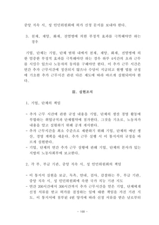 중앙 직속 시, 성 인민위원회에 허가 신청 문서를 보내야 한다.


3. 천재, 재앙, 화재, 전염병에 의한 부정적 효과를 극복해야만 하는
     경우


기업, 단체는 기업, 단체 범위 내에서 천재, 재앙, 화재, 전염병에 의
한 엄중한 부정적 효과를 극복해야만 하는 경우 하루 4시간의 초과 근무
를 시킬수 있으나 노동자의 동의를 구해야만 한다. 이 추가 근무 시간은
연간 추가 근무시간에 정산되지 않으나 수당이 지급되고 현행 법률 규정
에 기초한 추가 근무시간 관련 다른 제도에 따라 바르게 실현되어야 한
다.


                   Ⅲ. 실현조직


1. 기업, 단체의 책임


- 추가 근무 시간에 관한 규정 내용을 기업, 단체의 생산 경영 활동에
     부합하는 취업규칙과 단체협약에 첨가한다. 그것을 기초로, 노동자가
     내용을 알고 실현하기 위해 공개 게시한다.
- 추가 근무시간을 최소 수준으로 제한하기 위해 기업, 단체의 매년 생
     산, 경영 계획을 세운다. 추가 근무 실행 시 이 통지서의 규정을 바
     르게 실현한다.
- 기업, 단체의 연간 추가 근무 상황에 관해 기업, 단체의 본사가 있는
     지방의 노동사회부에 보고한다.


2. 각 부, 부급 기관, 중앙 직속 시, 성 인민위원회의 책임


- 이 통지서 실현을 보급, 독촉, 안내, 검사, 감찰하는 부, 부급 기관,
     중앙 직속 시, 성 인민위원회에 속한 국가 직능 기관 지도
- 연간 200시간에서 300시간까지 추가 근무시간을 얻은 기업, 단체에게
     신청 서류를 받고 허가를 결정하는 일에 대한 책임을 가진 기관 지
     도. 이 통지서에 첨부된 4번 양식에 따라 신청 서류를 받은 날로부터


                     - 168 -
 