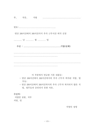 부,      부문,        지방        ......................................



번호:.....................................


연간 200시간에서 300시간가지 추가 근무시간 허가 신청


........ 년 ........ 월 ........ 일


  수신 : .....................................기업(단체)


...................................................................
............................................


...................................................................
............................................



                  이 부분에서 언급한 기본 내용들:
     - 연간 200시간에서 300시간까지의 추가 근무가 허가된 직업, 업
        무들;
     - 연간 200시간에서 300시간까지의 추가 근무가 허가되지 않은 직
        업, 업무들과 승인되지 못한 사유.


수신처:
서명인 권한, 직무
서명, 인


                                                    서명인 성명




                              - 173 -
 