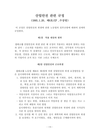 산업안전 관련 규정
         (1995.1.20, 제6호/CP ,수상령)

이 규정은 산업안전과 위생에 관한 노동법의 일부조항에 대하여 상세히
규정한다.


             제1장   적용 대상과 범위


【제1조】산업안전과 위생 관련 제 규정이 적용되는 대상과 범위는 다음
과 같다 : 근로자를 사용하는 모든 조직이나 개인, 공무원과 국가고용직
원, 각 분야나 각 경제부문 그리고 인민무장조직 내에서의 직업훈련생,
견습생, 인턴을 포함한 모든 근로자, 베트남 영토상에서 활동하는 외국
의 기업이나 조직 또는 기관 그리고 국제조직


            제2장 산업안전과 근로위생


【제2조】노동법 제96조 제1항에 의한 산업안전과 위생 보장방안을 담
은 실시계획서에 대하여는 다음과 같이 정해진다.
 1. 산업안전과 위생이 엄격히 요구되는 제 기계류, 설비, 원자재, 물
  질 등을 생산, 사용, 유지, 보관키 위해 작업시설이나 사업장을 신
  설, 확장,보수할 경우에는 투자자나 사용자는 산업안전과 위생 보
  장방안을 담은 실시 계획서를 마련하여야 한다. 이 실시 계획서에
  는 다음과 같은 주요 내용이 포함되어 있어야 한다.
 - 작업시설의 지점이나 규모 그리고 작업시설이나 사업장으로부터 주
  민 거주지나 타 작업시설까지 이격 거리
 - 있을 수 있는 위험, 유해요소나 작업과정 중 생길 수 있는 사고 그
  리고 이의 예방과 처리 방법
  실시계획서는 유관기관과 연계한 산업안전과 위생에 관한 국가감독
  기관 의 승인을 받아야 한다.
2. 이를 실시할 때 기 승인 받은 실시 계획서에 따라 산업안전과 위생
  을 보장하는 각 요구사항들, 내용, 방안들을 구체화시켜야 한다.



                    - 174 -
 