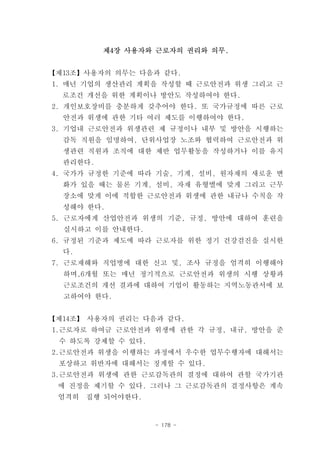 제4장 사용자와 근로자의 권리와 의무.


【제13조】사용자의 의무는 다음과 같다.
1. 매년 기업의 생산관리 계획을 작성할 때 근로안전과 위생 그리고 근
  로조건 개선을 위한 계획이나 방안도 작성하여야 한다.
2. 개인보호장비를 충분하게 갖추어야 한다. 또 국가규정에 따른 근로
  안전과 위생에 관한 기타 여러 제도를 이행하여야 한다.
3. 기업내 근로안전과 위생관련 제 규정이나 내부 및 방안을 시행하는
  감독 직원을 임명하여, 단위사업장 노조와 협력하여 근로안전과 위
  생관련 직원과 조직에 대한 제반 업무활동을 작성하거나 이를 유지
  관리한다.
4. 국가가 규정한 기준에 따라 기술, 기계, 설비, 원자재의 새로운 변
  화가 있을 때는 물론 기계, 설비, 자재 유형별에 맞게 그리고 근무
  장소에 맞게 이에 적합한 근로안전과 위생에 관한 내규나 수칙을 작
  성해야 한다.
5. 근로자에게 산업안전과 위생의 기준, 규정, 방안에 대하여 훈련을
  실시하고 이를 안내한다.
6. 규정된 기준과 제도에 따라 근로자를 위한 정기 건강검진을 실시한
  다.
7. 근로재해와 직업병에 대한 신고 및, 조사 규정을 엄격히 이행해야
  하며,6개월 또는 매년 정기적으로 근로안전과 위생의 시행 상황과
  근로조건의 개선 결과에 대하여 기업이 활동하는 지역노동관서에 보
  고하여야 한다.


【제14조】 사용자의 권리는 다음과 같다.
1.근로자로 하여금 근로안전과 위생에 관한 각 규정, 내규, 방안을 준
 수 하도록 강제할 수 있다.
2.근로안전과 위생을 이행하는 과정에서 우수한 업무수행자에 대해서는
 포상하고 위반자에 대해서는 징계할 수 있다.
3.근로안전과 위생에 관한 근로감독관의 결정에 대하여 관할 국가기관
 에 진정을 제기할 수 있다. 그러나 그 근로감독관의 결정사항은 계속
 엄격히   집행 되어야한다.


                   - 178 -
 