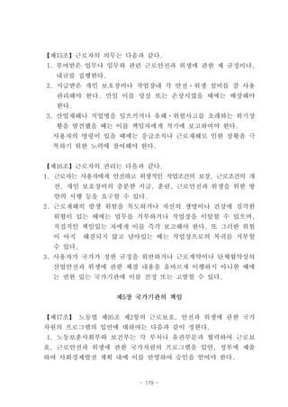 【제15조】근로자의 의무는 다음과 같다.
1. 부여받은 업무나 임무와 관련 근로안전과 위생에 관한 제 규정이나,
  내규를 집행한다.
2. 지급받은 개인 보호장비나 작업장내 각 안전ㆍ위생 설비를 잘 사용
  관리해야 한다. 만일 이를 망실 또는 손상시켰을 때에는 배상해야
  한다.
3. 산업재해나 직업병을 일으키거나 유해ㆍ위험사고를 초래하는 위기상
  황을 발견했을 때는 이를 책임자에게 적기에 보고하여야 한다.
 사용자의 명령이 있을 때에는 응급조치나 근로재해로 인한 상황을 극
 복하기 위한 노력에 참여해야 한다.


【제16조】근로자의 권리는 다음과 같다.
1. 근로자는 사용자에게 안전하고 위생적인 작업조건의 보장, 근로조건의 개
  선, 개인 보호장비의 충분한 지급, 훈련, 근로안전과 위생을 위한 방
  안의 시행 등을 요구할 수 있다.
2. 근로재해의 발생 위험을 목도하거나 자신의 생명이나 건강에 심각한
 위협이 있는 때에는 업무를 거부하거나 작업장을 이탈할 수 있으며,
 직접적인 책임있는 자에게 이를 즉각 보고해야 한다. 또 그러한 위험
 이 아직    해결되지 않고 남아있는 때는 작업장으로의 복귀를 거부할
 수 있다.
3. 사용자가 국가가 정한 규정을 위반하거나 근로계약이나 단체협약상의
 산업안전과 위생에 관한 체결 내용을 올바르게 이행하지 아니한 때에
 는 권한 있는 국가기관에 이를 진정 또는 고발할 수 있다.


              제5장 국가기관의 책임


【제17조】 노동법 제95조 제2항의 근로보호, 안전과 위생에 관한 국가
차원의 프로그램의 입안에 대하여는 다음과 같이 정한다.
1. 노동보훈사회부와 보건부는 각 부처나 유관부문과 협력하여 근로보
호, 근로안전과 위생에 관한 국가차원의 프로그램을 입안, 정부에 제출
하여 사회경제발전 계획 내에 이를 반영하여 승인을 얻어야 한다.


                  - 179 -
 