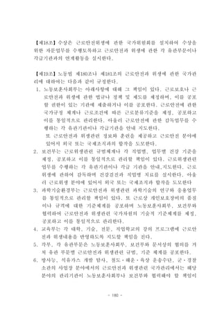 【제18조】수상은 근로안전위생에 관한 국가위원회를 설치하여 수상을
위한 자문업무를 수행토록하고 근로안전과 위생에 관한 각 유관부문이나
각급기관과의 연계활동을 실시한다.


【제19조】노동법 제180조나 제181조의 근로안전과 위생에 관한 국가관
리에 대하여는 다음과 같이 규정한다.
1. 노동보훈사회부는 아래사항에 대해 그 책임이 있다. 근로보호나 근
  로안전과 위생에 관한 법규나 정책 및 제도를 제정하며, 이를 공포
  할 권한이 있는 기관에 제출하거나 이를 공포한다. 근로안전에 관한
  국가규정 체계나 근로조건에 따른 근로분류기준을 제정, 공포하고
  이를 통일적으로 관리한다. 아울러 근로안전에 관한 감독업무를 수
  행하는 각 유관기관이나 각급기관을 안내 지도한다.
  또 근로안전과 위생관련 정보와 훈련을 제공하고 근로안전 분야에
  있어서 외국 또는 국제조직과의 합작을 도모한다.
2. 보건부는 근로위생관련 규범체계나 각 직업별, 업무별 건강 기준을
 제정, 공포하고 이를 통일적으로 관리할 책임이 있다. 근로위생관련
 업무를 수행하는 각 유관기관이나 각급 기관을 안내,지도한다. 근로
 위생에 관하여 감독하며 건강검진과 직업병 치료를 실시한다. 아울
 러 근로위생 분야에 있어서 외국 또는 국제조직과 합작을 도모한다
3. 과학기술환경부는 근로안전과 위생관련 과학기술의 연구와 응용업무
  를 통일적으로 관리할 책임이 있다. 또 근로상 개인보호장비의 품질
  이나 규격에 대한 기준체계를 공포하며 노동보훈사회부, 보건부와
  협력하여 근로안전과 위생관련 국가차원의 기술적 기준체계를 제정,
  공포하고 이를 통일적으로 관리한다.
4. 교육부는 각 대학, 기술, 전문, 직업학교의 강의 프로그램에 근로안
 전과 위생내용을 반영하도록 지도할 책임을 진다.
5. 각부, 각 유관부문은 노동보훈사회부, 보건부와 문서상의 협의를 거
 쳐 유관 부문별 근로안전과 위생관련 규범, 기준 체계를 공포한다.
6. 방사능, 석유가스 개발 탐사, 철도ㆍ해운ㆍ육상 운송수단, 군ㆍ경찰
 소관의 사업장 분야에서의 근로안전과 위생관련 국가관리에서는 해당
 분야의 관리기관이 노동보훈사회부나 보건부와 협력해야 할 책임이


                  - 180 -
 