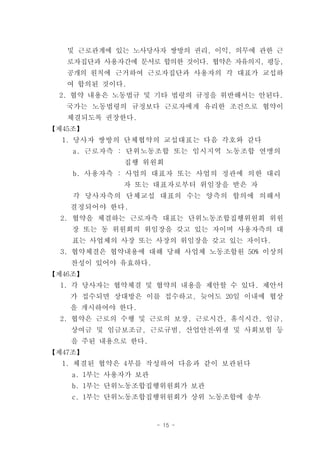 및 근로관계에 있는 노사당사자 쌍방의 권리, 이익, 의무에 관한 근
   로자집단과 사용자간에 문서로 합의한 것이다. 협약은 자유의지, 평등,
   공개의 원칙에 근거하여 근로자집단과 사용자의 각 대표가 교섭하
   여 합의된 것이다.
 2. 협약 내용은 노동법규 및 기타 법령의 규정을 위반해서는 안된다.
   국가는 노동법령의 규정보다 근로자에게 유리한 조건으로 협약이
   체결되도록 권장한다.
【제45조】
  1. 당사자 쌍방의 단체협약의 교섭대표는 다음 각호와 같다
    a. 근로자측 : 단위노동조합 또는 임시지역 노동조합 연맹의
             집행 위원회
    b. 사용자측 : 사업의 대표자 또는 사업의 정관에 의한 대리
             자 또는 대표자로부터 위임장을 받은 자
    각 당사자측의 단체교섭 대표의 수는 양측의 합의에 의해서
   결정되어야 한다.
  2. 협약을 체결하는 근로자측 대표는 단위노동조합집행위원회 위원
    장 또는 동 위원회의 위임장을 갖고 있는 자이며 사용자측의 대
    표는 사업체의 사장 또는 사장의 위임장을 갖고 있는 자이다.
  3. 협약체결은 협약내용에 대해 당해 사업체 노동조합원 50% 이상의
   찬성이 있어야 유효하다.
【제46조】
  1. 각 당사자는 협약체결 및 협약의 내용을 제안할 수 있다. 제안서
   가 접수되면 상대방은 이를 접수하고, 늦어도 20일 이내에 협상
   을 개시하여야 한다.
  2. 협약은 근로의 수행 및 근로의 보장, 근로시간, 휴식시간, 임금,
   상여금 및 임금보조금, 근로규범, 산업안전․위생 및 사회보험 등
   을 주된 내용으로 한다.
【제47조】
  1. 체결된 협약은 4부를 작성하여 다음과 같이 보관된다
    a. 1부는 사용자가 보관
    b. 1부는 단위노동조합집행위원회가 보관
    c. 1부는 단위노동조합집행위원회가 상위 노동조합에 송부


                     - 15 -
 