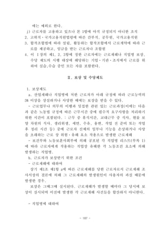 에는 예외로 한다.
j) 근로자를 고용하고 있으나 본 1항에 아직 규정되지 아니한 조직
2. 고위직ㆍ국가고용직원법령에 따른 간부직, 공무원, 국가고용직원
3. 합작조합법에 따라 설립, 활동하는 합작조합에서 근로계약에 따라 근
 로를 제공하고, 임금을 받는 근로자나 조합원
4. 이 Ⅰ장의 제1, 2, 3항에 정한 근로자에는 근로재해나 직업병 보상,
 수당 제도의 시행 대상에 해당하는 기업ㆍ기관ㆍ조직에서 근로를 위
 하여 실습,수습 중인 모든 자를 포함한다.


               Ⅱ. 보상 및 수당제도


1. 보상제도
 a. 산업재해나 직업병에 처한 근로자가 아래 규정에 따라 근로능력의
5% 이상을 상실하거나 사망한 때에는 보상을 받을 수 있다.
 - 근로업무나 의무의 이행과 밀접한 관련 있는 근로과정(이에는 다음
과 같은 노동법 규정에 따른 근무시간 중에 필수적 요구사항을 처리하기
위한 시간이 포함된다. : 근무 중 휴식시간, 교대근무 중 식사, 현물 보
양 차원의 식사, 생리위생, 세면, 수유, 용변, 작업 전 준비 또는 작업
후 정리 시간 등) 중에 근로자 신체의 일부나 기능을 손상하거나 사망
을 초래하는 근로 상 위험ㆍ유해 요소 작용으로 발생한 근로재해
 - 보건부와 노동보훈사회부에 의해 공포된 각 직업병 리스트(부록 1)
에 따라 근로자에게 작용하는 직업상 유해한 각 노동조건 요소에 의해
발생하는 직업병.
 b. 근로자가 보상받기 위한 조건
 - 근로재해에 대하여
 상기 제1조 제1항 a에 따른 근로재해를 당한 근로자로서 근로재해 조
사서상의 결론에 의해 그 근로재해의 발생원인이 사용자의 과실 때문에
발생한 경우.
 보상은 그때그때 실시된다. 근로재해가 발생할 때마다 그 당시에 보
상이 실시되며 이전에 발생한 각 근로재해 사건들을 합산하지 아니한다.


 - 직업병에 대하여


                   - 187 -
 