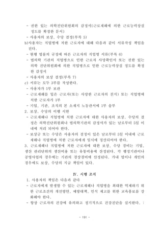 - 권한 있는 의학진단위원회의 감정서(근로재해에 의한 근로능력상실
  정도를 확정한 문서)
- 사용자의 보상, 수당 결정(부록 5)
b)사용자는 직업병에 처한 근로자에 대해 다음과 같이 서류작성 책임을
 진다.
- 현행 법률의 규정에 따른 근로자의 직업병 서류(부록 6)
- 법의학 기관의 직업병으로 인한 근로자 사망확인서 또는 권한 있는
  의학 진단위원회에 의한 직업병으로 인한 근로능력상실 정도를 확정
  한 감정서
- 사용자의 보상 결정(부록 7)
c) 서류는 모두 3부를 작성한다.
- 사용자가 1부 보관
- 근로재해를 입은 근로자(또는 사망한 근로자의 친지) 또는 직업병에
  처한 근로자가 1부
- 기업, 기관, 조직의 본 소재지 노동관서에 1부 송부
2. 보상, 수당의 이행 시한
- 근로재해나 직업병에 처한 근로자에 대한 사용자의 보상, 수당의 결
  정은 의학진단위원회나 법의학기관의 감정서가 있는 날로부터 5일 이
  내에 처리 되어야 한다.
- 보상금 또는 수당은 사용자의 결정이 있은 날로부터 5일 이내에 근로
 재해나 직업병에 처한 근로자에게 일시에 정산되어야 한다.
3. 근로재해나 직업병에 처한 근로자에 대한 보상, 수당 경비는 기업,
생산 관리단위의 생산비용 또는 유통비용에 산정된다. 각 행정기관이나
공영사업의 경우에는 기관의 경상경비에 산정된다. 가내 업이나 개인의
경우에도 보상, 수당의 지급 책임이 있다.


                   Ⅳ. 시행 조직
1. 사용자의 책임은 다음과 같다
- 근로자에게 발생할 수 있는 근로재해나 직업병을 최대한 억제하기 위
 한 근로조건의 개선방안, 예방대책, 인식 제고를 위한 교육홍보를 강
 화해야 한다.
- 항상 근로자의 건강에 유의하고 정기적으로 건강진단을 실시한다. :


                      - 191 -
 