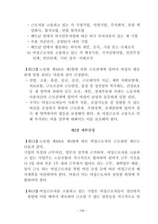 - 근로자를 고용하고 있는 각 국영기업, 사영기업, 주식회사, 유한 책
  임회사, 합작조합, 연합 합작조합
 - 베트남 안에서 외국인투자법에 따른 외국 투자자본이 있는 제 기업
 - 수출 가공단지, 공업단지 내의 기업
 - 베트남 안에서 활동하는 외국의 개인, 조직, 기관 또는 국제조직
 b) 여성근로자를 고용하고 있는 각 행정기관, 국가공영사업, 인민무장
   단체, 인민단체, 기타 정치­사회조직


【제2조】노동법 제109조 제1항에 의한 근로관계에 있어서 여성이 평등
하게 일할 권리는 다음과 같이 규정된다.
- 선발, 고용, 훈련, 승급, 승진, 근로대가의 지급, 제반 사회보험제,
 의료보험, 근로조건과 근로안전, 물질 및 정신상의 복지제도, 건강보호
 등 제 영역에 관하여 모든 조직, 개인, 경제부문에 속하는 노동자와
 사용자간의 근로관계에 있어서 여성이 남성과 동등하게 일할 권리,
- 국가는 여성근로자들이 사회적 직분, 모성기능을 잘 실현할 수 있는
 여건을 조성하기 위하여 근로관계, 우대정책, 조세감면에 있어서 상
 기 제 영역에서의 평등을 보장해야 한다. 또 여성근로자 고용으로 인
 해 추가되는 비용 일부에 대해서도 이를 보조해야 한다.


                제2장 세부규정


【제3조】노동법 제109호 제1항에 따른 여성근로자의 근로관련 제도는
다음과 같다.
기업의 특성과 근무여건, 업무의 성격에 근거하여, 여성근로자를 고용하
고 있는 사업주는 노동조합과 적극적으로 협의하여 탄력적 근무 시간표
나 1일 내내 혹은 1주 내내 근무하지 않아도 되는 근무, 재택업무 배분,
상시 근로 하는 여성근로자를 위한 여건 조성 등에 따른 여성근로자 배
치계획을 마련하여야 한다. 아울러 이는 여성근로자의 정당한 희망에 부
합하여야 한다


【제4조】여성근로자를 고용하고 있는 기업은 여성근로자들이 정년퇴직
 연령에 이를 때까지 계속하여 근로할 수 없는 업종들을 적극적으로 연


                  - 194 -
 