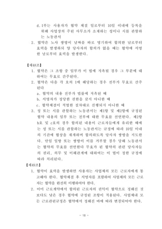 d. 1부는 사용자가 협약 체결 일로부터 10일 이내에 등록을
     위해 사업장의 주된 사무소가 소재하는 성이나 시를 관할하
     는 노동관서
  2. 협약은 노사 쌍방이 날짜를 따로 명기하여 합의한 날로부터
    효력을 발생하되 양 당사자의 합의가 없을 때는 협약에 서명
    한 날로부터 효력을 발생한다.


【제48조】
  1. 협약은 그 조항 중 일부가 이 법에 저촉될 경우 그 부분에 대
    하여는 무효로 간주된다.
  2. 협약은 다음 각 호의 1에 해당하는 경우 전부가 무효로 간주
    된다
    a. 협약의 내용 전부가 법률에 저촉된 때
    b. 서명자가 정당한 권한을 갖지 아니한 때
    c. 협약체결이 적법한 절차대로 진행되지 아니한 때
  3. 성 또는 시를 관할하는 노동관서는 제1항 및 제2항에 규정된
    협약 내용의 일부 또는 전부에 대한 무효를 선언한다. 제2항
    b호 및 c호의 경우 합의된 내용이 근로자들에게 유리한 때에
    는 성 또는 시를 관할하는 노동관서는 규정에 따라 10일 이내
    의 기간에 협상을 재개하며 합의하도록 당사자 쌍방을 지도한
    다. 만일 일방 또는 쌍방이 이를 거부할 경우 당해 노동관서
    는 협약의 무효를 선언한다 무효가 된 협약의 관련 당사자들
    의 권리, 의무 및 이해관계에 대하여는 이 법이 정한 규정에
    따라 처리된다.
【제49조】
  1. 협약이 효력을 발생하면 사용자는 사업체의 모든 근로자에게 통
   고해야 한다. 협약체결 후 서명자를 포함하여 사업체의 모든 근로
   자는 협약을 완전히 이행하여야 한다.
  2. 이미 근로계약에서 합의된 근로자의 권익이 협약으로 정해진 것
   보다도 낮은 경우 협약에 규정된 조항이 적용된다. 사업체내 모
   든 근로관련규정은 협약에서 정해진 바에 따라 변경되어야 한다.


                    - 16 -
 