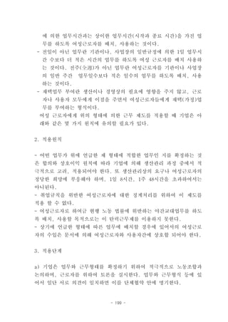 에 의한 업무시간과는 상이한 업무시간(시작과 종료 시간)을 가진 업
  무를 하도록 여성근로자를 배치, 사용하는 것이다.
- 전일이 아닌 업무란 기관이나, 사업장의 일반규정에 의한 1일 업무시
 간 수보다 더 적은 시간의 업무를 하도록 여성 근로자를 배치 사용하
 는 것이다. 전주(全週)가 아닌 업무란 여성근로자를 기관이나 사업장
 의 일반 주간     업무일수보다 적은 일수의 업무를 하도록 배치, 사용
 하는 것이다.
- 재택업무 부여란 생산이나 경영상의 필요에 영향을 주지 않고, 근로
 자나 사용자 모두에게 이점을 주면서 여성근로자들에게 재택(가정)업
 무를 부여하는 형식이다.
 여성 근로자에게 위의 형태에 의한 근무 제도를 적용할 때 기업은 아
 래와 같은 몇 가지 원칙에 유의할 필요가 있다.


2. 적용원칙


- 어떤 업무가 위에 언급한 제 형태에 적합한 업무인 지를 확정하는 것
은 합의와 상호이익 원칙에 따라 기업에 의해 생산관리 과정 중에서 적
극적으로 고려, 적용되어야 한다. 또 생산관리상의 요구나 여성근로자의
정당한 희망에 부응해야 하며, 1일 8시간, 1주 48시간을 초과하여서는
아니된다.
- 취업규칙을 위반한 여성근로자에 대한 징계처리를 위하여 이 제도를
적용 할 수 없다.
- 여성근로자로 하여금 현행 노동 법률에 위반하는 야간교대업무를 하도
록 배치, 사용할 목적으로는 이 탄력근무제를 이용하지 못한다.
- 상기에 언급한 형태에 따른 업무에 배치할 경우에 있어서의 여성근로
자의 수입은 문서에 의해 여성근로자와 사용자간에 상호합 되어야 한다.


3. 적용단계


a) 기업은 업무와 근무형태를 확정하기 위하여 적극적으로 노동조합과
논의하며, 근로자를 위하여 토론을 실시한다. 업무와 근무형식 등에 있
어서 일단 서로 의견이 일치하면 이를 단체협약 안에 명기한다.


                    - 199 -
 