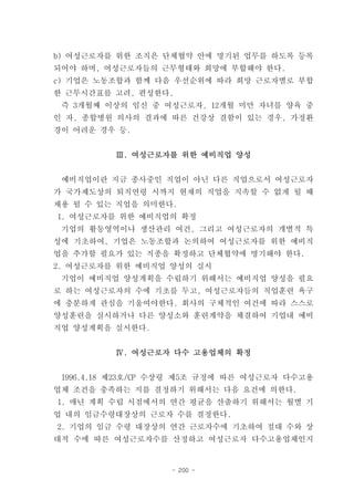 b) 여성근로자를 위한 조직은 단체협약 안에 명기된 업무를 하도록 등록
되어야 하며, 여성근로자들의 근무형태와 희망에 부합해야 한다.
c) 기업은 노동조합과 함께 다음 우선순위에 따라 희망 근로자별로 부합
한 근무시간표를 고려, 편성한다.
 즉 3개월째 이상의 임신 중 여성근로자, 12개월 미만 자녀를 양육 중
인 자, 종합병원 의사의 결과에 따른 건강상 결함이 있는 경우, 가정환
경이 어려운 경우 등.


          Ⅲ. 여성근로자를 위한 예비직업 양성


 예비직업이란 지금 종사중인 직업이 아닌 다른 직업으로서 여성근로자
가 국가제도상의 퇴직연령 시까지 현재의 직업을 지속할 수 없게 될 때
채용 될 수 있는 직업을 의미한다.
1. 여성근로자를 위한 예비직업의 확정
 기업의 활동영역이나 생산관리 여건, 그리고 여성근로자의 개별적 특
성에 기초하여, 기업은 노동조합과 논의하여 여성근로자를 위한 예비직
업을 추가할 필요가 있는 직종을 확정하고 단체협약에 명기해야 한다.
2. 여성근로자를 위한 예비직업 양성의 실시
 기업이 예비직업 양성계획을 수립하기 위해서는 예비직업 양성을 필요
로 하는 여성근로자의 수에 기초를 두고, 여성근로자들의 직업훈련 욕구
에 충분하게 관심을 기울여야한다. 회사의 구체적인 여건에 따라 스스로
양성훈련을 실시하거나 다른 양성소와 훈련계약을 체결하여 기업내 예비
직업 양성계획을 실시한다.


          Ⅳ. 여성근로자 다수 고용업체의 확정


 1996.4.18 제23호/CP 수상령 제5조 규정에 따른 여성근로자 다수고용
업체 조건을 충족하는 지를 결정하기 위해서는 다음 요건에 의한다.
1. 매년 계획 수립 시점에서의 연간 평균을 산출하기 위해서는 월별 기
업 내의 임금수령대장상의 근로자 수를 결정한다.
2. 기업의 임금 수령 대장상의 연간 근로자수에 기초하여 절대 수와 상
대적 수에 따른 여성근로자수를 산정하고 여성근로자 다수고용업체인지


                   - 200 -
 