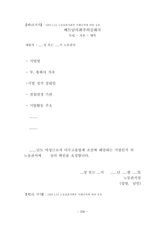 【제4호서식】: 1997.1.13 노동보훈사회부 시행규칙에 따라 공포
                     베트남사회주의공화국
                        독립 - 자유 - 행복


제출처 : ......성 또는 .....시 노동관서




- 기업명


- 부, 총회사 직속


-기업 정식 성립일


- 설립결정 기관


- 기업활동 주소


  ........


  ........




  .......년도 여성근로자 다수고용업체 조건에 해당하는 기업인지 귀
노동관서에        심사 확인을 요청합니다.



                                 ...성 또는 ...시   ......년 .....월 .....일
                                                        노동관서장
                                                      (성명,     날인)


【제5호 서식】: 1997.1.13 노동보훈사회부 시행규칙에 따라 공포




                               - 208 -
 