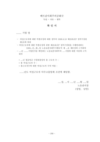 베트남사회주의공화국
                     독립 - 자유 - 행복


                        확 인 서


........ 기업 앞

- 여성근로자에 대한 특별규정에 대한 정부의 1996.4.18 제23호/CP 정부수상령
   제5조에 따라
- 여성근로자에 대한 특별규정에 관한 제23호/CP 정부수상령을 시행안내하는
         1999...년...월...일 노동보훈사회부시행규칙 제 ...호 제Ⅳ장에 근거하여
- ....년 ........기업인지를 확인하는 노동보훈사회부의 .....기업에 대한 서류에 근거
  하여


  * ....년 평균임금 수령대장상의 총 근로자 수 :
  * 총 여성근로자 수 :
  * 총근로자수에 대한 여성근로자 수의 비율 :


   .......년도 여성근로자 다수고용업체 조건에 해당함.



                                   .....성, ...시 .....년 .....월 .....일
                                                        노동관서장
                                                     (성명,     날인)




                         - 209 -
 