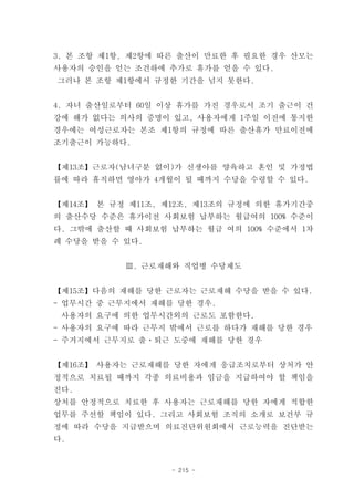 3. 본 조항 제1항, 제2항에 따른 출산이 만료한 후 필요한 경우 산모는
사용자의 승인을 얻는 조건하에 추가로 휴가를 얻을 수 있다.
그러나 본 조항 제1항에서 규정한 기간을 넘지 못한다.


4. 자녀 출산일로부터 60일 이상 휴가를 가진 경우로서 조기 출근이 건
강에 해가 없다는 의사의 증명이 있고, 사용자에게 1주일 이전에 통지한
경우에는 여성근로자는 본조 제1항의 규정에 따른 출산휴가 만료이전에
조기출근이 가능하다.


【제13조】근로자(남녀구분 없이)가 신생아를 양육하고 혼인 및 가정법
률에 따라 휴직하면 영아가 4개월이 될 때까지 수당을 수령할 수 있다.


【제14조】 본 규정 제11조, 제12조, 제13조의 규정에 의한 휴가기간중
의 출산수당 수준은 휴가이전 사회보험 납부하는 월급여의 100% 수준이
다. 그밖에 출산할 때 사회보험 납부하는 월급 여의 100% 수준에서 1차
례 수당을 받을 수 있다.


           Ⅲ. 근로재해와 직업병 수당제도


【제15조】다음의 재해를 당한 근로자는 근로재해 수당을 받을 수 있다.
- 업무시간 중 근무지에서 재해를 당한 경우.
 사용자의 요구에 의한 업무시간외의 근로도 포함한다.
- 사용자의 요구에 따라 근무지 밖에서 근로를 하다가 재해를 당한 경우
- 주거지에서 근무지로 출ㆍ퇴근 도중에 재해를 당한 경우


【제16조】 사용자는 근로재해를 당한 자에게 응급조치로부터 상처가 안
정적으로 치료될 때까지 각종 의료비용과 임금을 지급하여야 할 책임을
진다.
상처를 안정적으로 치료한 후 사용자는 근로재해를 당한 자에게 적합한
업무를 주선할 책임이 있다. 그리고 사회보험 조직의 소개로 보건부 규
정에 따라 수당을 지급받으며 의료진단위원회에서 근로능력을 진단받는
다.


                   - 215 -
 