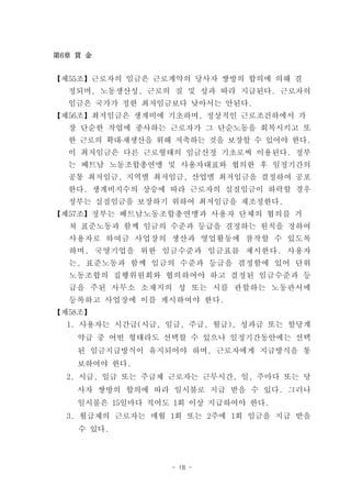 第6章 賃 金


【제55조】근로자의 임금은 근로계약의 당사자 쌍방의 합의에 의해 결
  정되며, 노동생산성, 근로의 질 및 성과 따라 지급된다. 근로자의
  임금은 국가가 정한 최저임금보다 낮아서는 안된다.
【제56조】최저임금은 생계비에 기초하며, 정상적인 근로조건하에서 가
  장 단순한 작업에 종사하는 근로자가 그 단순노동을 회복시키고 또
  한 근로의 확대․재생산을 위해 저축하는 것을 보장할 수 있어야 한다.
  이 최저임금은 다른 근로형태의 임금산정 기초로써 이용된다. 정부
  는 베트남 노동조합총연맹 및 사용자대표와 협의한 후 일정기간의
  공통 최저임금, 지역별 최저임금, 산업별 최저임금을 결정하여 공포
  한다. 생계비지수의 상승에 따라 근로자의 실질임금이 하락할 경우
  정부는 실질임금을 보장하기 위하여 최저임금을 재조정한다.
【제57조】정부는 베트남노동조합총연맹과 사용자 단체의 협의를 거
  쳐 표준노동과 함께 임금의 수준과 등급을 결정하는 원칙을 정하여
  사용자로 하여금 사업장의 생산과 영업활동에 참작할 수 있도록
  하며, 국영기업을 위한 임금수준과 임금표를 제시한다. 사용자
  는, 표준노동과 함께 임금의 수준과 등급을 결정함에 있어 단위
  노동조합의 집행위원회와 협의하여야 하고 결정된 임금수준과 등
  급을 주된 사무소 소재지의 성 또는 시를 관할하는 노동관서에
  등록하고 사업장에 이를 게시하여야 한다.
【제58조】
  1. 사용자는 시간급(시급, 일급, 주급, 월급), 성과급 또는 할당계
    약급 중 어떤 형태라도 선택할 수 있으나 일정기간동안에는 선택
    된 임금지급방식이 유지되어야 하며, 근로자에게 지급방식을 통
    보하여야 한다.
  2. 시급, 일급 또는 주급제 근로자는 근무시간, 일, 주마다 또는 당
    사자 쌍방의 합의에 따라 일시불로 지급 받을 수 있다. 그러나
    일시불은 15일마다 적어도 1회 이상 지급하여야 한다.
  3. 월급제의 근로자는 매월 1회 또는 2주에 1회 임금을 지급 받을
    수 있다.



                  - 18 -
 