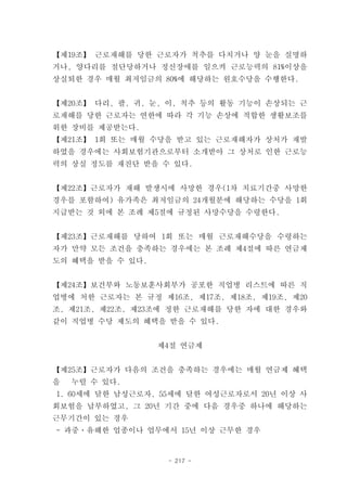 【제19조】 근로재해를 당한 근로자가 척추를 다치거나 양 눈을 실명하
거나, 양다리를 절단당하거나 정신장애를 일으켜 근로능력의 81%이상을
상실퇴한 경우 매월 최저임금의 80%에 해당하는 원호수당을 수행한다.


【제20조】 다리, 팔, 귀, 눈, 이, 척추 등의 활동 기능이 손상되는 근
로재해를 당한 근로자는 연한에 따라 각 기능 손상에 적합한 생활보조를
위한 장비를 제공받는다.
【제21조】 1회 또는 매월 수당을 받고 있는 근로재해자가 상처가 재발
하였을 경우에는 사회보험기관으로부터 소개받아 그 상처로 인한 근로능
력의 상실 정도를 재진단 받을 수 있다.


【제22조】근로자가 재해 발생시에 사망한 경우(1차 치료기간중 사망한
경우를 포함하여) 유가족은 최저임금의 24개월분에 해당하는 수당을 1회
지급받는 것 외에 본 조례 제5절에 규정된 사망수당을 수령한다.


【제23조】근로재해를 당하여 1회 또는 매월 근로재해수당을 수령하는
자가 만약 모든 조건을 충족하는 경우에는 본 조례 제4절에 따른 연금제
도의 혜택을 받을 수 있다.


【제24조】보건부와 노동보훈사회부가 공포한 직업병 리스트에 따른 직
업병에 처한 근로자는 본 규정 제16조, 제17조, 제18조, 제19조, 제20
조, 제21조, 제22조, 제23조에 정한 근로재해를 당한 자에 대한 경우와
같이 직업병 수당 제도의 혜택을 받을 수 있다.


                  제4절 연금제


【제25조】근로자가 다음의 조건을 충족하는 경우에는 매월 연금제 혜택
을   누릴 수 있다.
1. 60세에 달한 남성근로자, 55세에 달한 여성근로자로서 20년 이상 사
회보험을 납부하였고, 그 20년 기간 중에 다음 경우중 하나에 해당하는
근무기간이 있는 경우
- 과중ㆍ유해한 업종이나 업무에서 15년 이상 근무한 경우


                    - 217 -
 