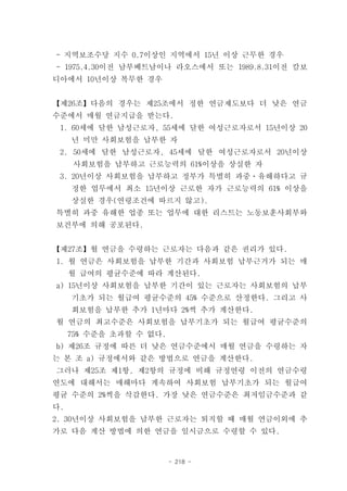 - 지역보조수당 지수 0.7이상인 지역에서 15년 이상 근무한 경우
- 1975.4.30이전 남부베트남이나 라오스에서 또는 1989.8.31이전 캄보
디아에서 10년이상 복무한 경우


【제26조】다음의 경우는 제25조에서 정한 연금제도보다 더 낮은 연금
수준에서 매월 연금지급을 받는다.
 1. 60세에 달한 남성근로자, 55세에 달한 여성근로자로서 15년이상 20
     년 미만 사회보험을 납부한 자
 2. 50세에 달한 남성근로자, 45세에 달한 여성근로자로서 20년이상
     사회보험을 납부하고 근로능력의 61%이상을 상실한 자
 3. 20년이상 사회보험을 납부하고 정부가 특별히 과중ㆍ유해하다고 규
     정한 업무에서 최소 15년이상 근로한 자가 근로능력의 61% 이상을
     상실한 경우(연령조건에 따르지 않고).
특별히 과중 유해한 업종 또는 업무에 대한 리스트는 노동보훈사회부와
보건부에 의해 공포된다.


【제27조】월 연금을 수령하는 근로자는 다음과 같은 권리가 있다.
1. 월 연금은 사회보험을 납부한 기간과 사회보험 납부근거가 되는 매
     월 급여의 평균수준에 따라 계산된다.
a) 15년이상 사회보험을 납부한 기간이 있는 근로자는 사회보험의 납부
     기초가 되는 월급여 평균수준의 45% 수준으로 산정한다. 그리고 사
     회보험을 납부한 추가 1년마다 2%씩 추가 계산한다.
월 연금의 최고수준은 사회보험을 납부기초가 되는 월급여 평균수준의
     75% 수준을 초과할 수 없다.
b) 제26조 규정에 따른 더 낮은 연금수준에서 매월 연금을 수령하는 자
는 본 조 a) 규정에서와 같은 방법으로 연금을 계산한다.
그러나 제25조 제1항, 제2항의 규정에 비해 규정연령 이전의 연금수령
연도에 대해서는 매해마다 계속하여 사회보험 납부기초가 되는 월급여
평균 수준의 2%씩을 삭감한다. 가장 낮은 연금수준은 최저임금수준과 같
다.
2. 30년이상 사회보험을 납부한 근로자는 퇴직할 때 매월 연금이외에 추
가로 다음 계산 방법에 의한 연금을 일시금으로 수령할 수 있다.


                         - 218 -
 