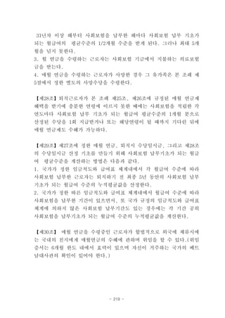 31년차 이상 해부터 사회보험을 납부한 해마다 사회보험 납부 기초가
되는 월급여의   평균수준의 1/2개월 수준을 받게 된다. 그러나 최대 5개
월을 넘지 못한다.
3. 월 연금을 수령하는 근로자는 사회보험 기금에서 지불하는 의료보험
금을 받는다.
4. 매월 연금을 수령하는 근로자가 사망한 경우 그 유가족은 본 조례 제
5절에서 정한 별도의 사망수당을 수령한다.


【제28조】퇴직근로자가 본 조례 제25조, 제26조에 규정된 매월 연금제
혜택을 받기에 충분한 연령에 이르지 못한 때에는 사회보험을 적립한 각
연도마다 사회보험 납부 기초가 되는 월급여 평균수준의 1개월 분으로
산정된 수당을 1회 지급받거나 또는 해당연령이 될 때까지 기다린 뒤에
매월 연금제도 수혜가 가능하다.


【제29조】제27조에 정한 매월 연금, 퇴직시 수당일시금, 그리고 제28조
의 수당일시금 산정 기초를 만들기 위해 사회보험 납부기초가 되는 월급
여   평균수준을 계산하는 방법은 다음과 같다.
1. 국가가 정한 임금척도와 급여표 체계내에서 각 월급여 수준에 따라
사회보험 납부한 근로자는 퇴직하기 전 최종 5년 동안의 사회보험 납부
기초가 되는 월급여 수준의 누적평균값을 산정한다.
2. 국가가 정한 따른 임금척도와 급여표 체계내에서 월급여 수준에 따라
사회보험을 납부한 기간이 있으면서, 또 국가 규정의 임금척도와 급여표
체계에 의하지 않은 사회보험 납부기간도 있는 경우에는 각 기간 공히
사회보험을 납부기초가 되는 월급여 수준의 누적평균값을 계산한다.


【제30조】 매월 연금을 수령중인 근로자가 합법적으로 외국에 체류시에
는 국내의 친지에게 매월연금의 수혜에 관하며 위임을 할 수 있다.(위임
증서는 6개월 한도 내에서 효력이 있으며 자신이 거주하는 국가의 베트
남대사관의 확인이 있어야 한다.)




                    - 219 -
 