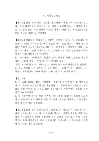 Ⅴ. 사망수당제도


【제31조】현재 재직 중인 근로자, 연금제의 적용을 기다리는 퇴직근로
자, 현재 퇴직연금을 받고 있는 자, 매월 근로재해수당이나 직업병 수당
을 지급받고 있는 자가 사망한 때에는 장례를 행한 자는 최저임금 8개월
분의 임금을 장례비로 수령한다.


【제32조】사회보험 적립기간이 만15년 이상인 근로자, 월 연금제의 적
용을 기다리는 퇴직근로자, 현재 연금을 받고 있는 근로자, 매월 근로재
해나 직업병 수당을 지급받고 있는 자, 근로재해나 직업병에 처한 근로
를 하는 자가 사망한 경우에는 그 근로자에 의해 직접 부양되던 다음의
친족은 매월 사망수당을 수령한다.
1. 15세 미만의 자녀(친자, 합법적 양자, 법률에 의해 인정받은 혼인외
자녀, 남편이 사망시 처가 임신한 유복자녀 포함)
만일 자녀가 학교 에 다니고 있는 때에는 18세까지 사망수당을 받는다.
2. 부모(처가와 시가 모두), 처 또는 남편, 근로할 수 있는 연령이 지난
합법적 피부양자(만 60세 이상의 남자, 만 55세 이상의 여자)


【제33조】
1. 본 조례 제32조 제1항, 제2항에서 정한 제 친족에 대한 월 사망수당
의 지급수준은 최저임금의 40% 수준이다. 그 친족이 다른 어떤 수입원도
없고 직접 부양해 줄 친척도 없는 경우에는 월 사망수당의 수준은 최저
임금 70% 수준이다.
2. 월 사망수당 혜택을 받는 친족의 수는 4명을 최과하지 못하며 근로자
가 사망한 날로부터 혜택을 받을 수 있다. 특별한 경우에는 노동보훈사
회부 조사에 따라 해결된다.


【제34조】현재 재직 중인 근로자, 연금제도의 적용을 기다리는 퇴직자.
현재 연금을 받고 있는 자. 근로재해수당이나, 직업병 수당을 지급 받고
있는 자, 근로재해나이나 직업병에 처한 근로를 하고 있는 자가 사망하
였으나 월차 사망수당을 받을 친족이 없는 경우에는 그 유가족이 사망수
당 일시금을   1회 수령한다.


                    - 220 -
 