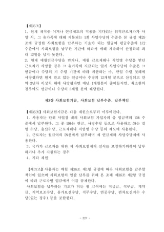 【제35조】
1. 현재 재직중 이거나 연금제도의 적용을 기다리는 퇴직근로자가가 사
망 시, 그 유가족에 대해 지불되는 1회 사망수당의 수준은 본 규정 제29
조에 규정한 사회보험을 납부하는 기초가 되는 월급여 평균수준의 1/2
수준에서 사회보험을 납부한 기간에 따라서 매해 계속하여 산정하되 최
대 12월을 넘지 못한다.
2. 현재 매월연금수당을 받거나, 매월 근로재해나 직업병 수당을 받던
근로자가 사망할 경우 그 유가족에 지급되는 일시 사망수당의 수준은 그
연금이나 수당의 기 수령 기간에 따라 계산하는 바, 만일 수령 첫해에
사망했다면 현재 받고 있는 연금이나 수당의 12개월 분으로 산정되고 만
약 2년차 이상의 해에 사망했다면 매년 1개월분이 줄어들지만, 최소한의
경우에도 연금이나 수당의 3개월 분에 해당한다.


         제3장 사회보험기금, 사회보험 납부수준, 납부책임


【제36조】사회보험기금은 다음 재원으로부터 이루어진다.
1. 사용자는 단위 사업장 내의 사회보험 가입자의 총 임금액의 15% 수
준에서 납부한다. 그 중 10%는 연금, 사망수당 등으로 사용하고 5%는 질
병 수당, 출산수당, 근로재해나 직업병 수당 등의 제도에 사용한다.
2. 근로자는 월급여의 5%선에서 납부하며 제 연금제와 사망수당제에 사
용한다.
3. 국가가 근로자를 위한 제 사회보험제의 실시를 보장하기위하여 납부
하거나 추가 지원하는 경우
4. 기타 재원


【제37조】사용자는 매월 제36조 제1항 규정에 따라 사회보험을 납부할
책임이 있으며 사회보험의 일괄 납부를 위해 본 조례 제36조 제2항 규정
에 따라 근로자별 임금에서 이를 공제한다.
사회보험을 납부하는 기초가 되는 월 급여에는 직급급, 직무급, 계약
급, 지역보조수당, 물가보전수당, 직무수당, 연공수당, 편차보전지수 수
당(있는 경우) 등을 포함한다.




                    - 221 -
 